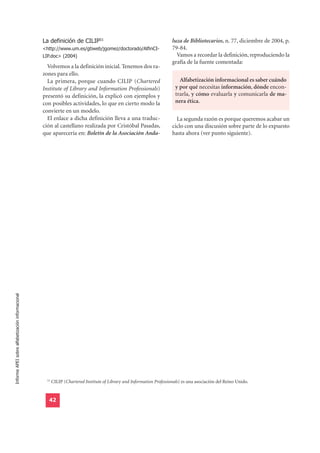 La definición de CILIP51                                             luza de Bibliotecarios, n. 77, diciembre de 2004, p.
                                                  <http://www.um.es/gtiweb/jgomez/doctorado/AlfinCI-                   79-84.
                                                  LIP.doc> (2004)                                                        Vamos a recordar la definición, reproduciendo la
                                                                                                                       grafía de la fuente comentada:
                                                    Volvemos a la definición inicial. Tenemos dos ra-
                                                  zones para ello.
                                                    La primera, porque cuando CILIP (Chartered                            Alfabetización informacional es saber cuándo
                                                  Institute of Library and Information Professionals)                   y por qué necesitas información, dónde encon-
                                                  presentó su definición, la explicó con ejemplos y                     trarla, y cómo evaluarla y comunicarla de ma-
                                                  con posibles actividades, lo que en cierto modo la                    nera ética.
                                                  convierte en un modelo.
                                                    El enlace a dicha definición lleva a una traduc-                     La segunda razón es porque queremos acabar un
                                                  ción al castellano realizada por Cristóbal Pasadas,                  ciclo con una discusión sobre parte de lo expuesto
                                                  que aparecería en: Boletín de la Asociación Anda-                    hasta ahora (ver punto siguiente).
Informe APEI sobre alfabetización informacional




                                                   51
                                                        CILIP (Chartered Institute of Library and Information Professionals) es una asociación del Reino Unido.


                                                    42
 