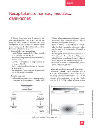 Cuatro_




Recapitulando: normas, modelos...
definiciones



  Acabamos de ver una serie de esquemas que               - No son aplicables en su conjunto en el trabajo
pueden servirnos en la tarea de la ALFIN. Sin em-           real del día a día (Gómez y Pasadas, 2007) o
bargo no parece haber una divisoria clara entre             tenemos pocos ejemplos de ello
unos y otros. Además existen una serie de críticas        - Están orientadas a lo individual y no contem-
a una buena parte de estas herramientas... y tam-           plan el trabajo cooperativo o diferentes cultu-
bién a las definiciones de ALFIN.                           ras del uso de la información (Spiranek y
  Algunos de los aspectos positivos:                        Banek, 2009)
  - Han trabajado para que la ALFIN sea incluida          - No incluyen la nueva realidad: se olvidan de la
    en el currículo. (ACRL, ANZIIL)                         Web 2.0 y de los desarrollos de las TIC y su im-
  - Son útiles para proporcionar ideas (Gómez y             plicación en el aprendizaje (Spiranek y Banek,
    Pasadas, 2007)                                          2009; Beetham, McGill y LittleJhon, 2009)
  - Definen competencias o proporcionan las               - No tienen en cuenta el contexto social, econó-
    bases para definirlas                                   mico... (Spiranek y Banek)
  - Son el resultado de la implicación de varios co-
    lectivos (CAUL)
                                                           Veamos desarrolladas algunas de las críticas.
  - Son adaptables (estructuras que se pueden lle-
                                                           Spiranek y Banek (2009) defienden que la
    nar de diferentes contenidos)
                                                         ALFIN ha evolucionado desde la formación de
  Aspectos negativos:                                    usuarios y debería considerar ahora la ALFIN 2.0
  - No hay diferencia entre modelos y normas (en         como un subconjunto, que a su vez es un estadio
    cierto modo lo plantean Gómez y Pasadas, 2007)       posterior de la ALFIN. La idea es buena aunque




                                                                                                               Informe APEI sobre alfabetización informacional




                                 Spiranek; Banek (2009, p. 145, 147 y 149)


                                                                                                     43
 