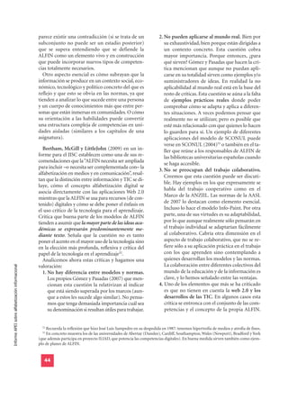 parece existir una contradicción (si se trata de un                  2. No pueden aplicarse al mundo real. Bien por
                                                  subconjunto no puede ser un estadio posterior)                          su exhaustividad, bien porque están dirigidas a
                                                  que se supera entendiendo que se defiende la                            un contexto concreto. Esta cuestión cobra
                                                  ALFIN como un elemento vivo y en construcción                           mayor importancia. Porque entonces, ¿para
                                                  que puede incorporar nuevos tipos de competen-                          qué sirven? Gómez y Pasadas que hacen la crí-
                                                  cias totalmente necesarios.                                             tica mencionan que aunque no puedan apli-
                                                    Otro aspecto esencial es cómo subrayan que la                         carse en su totalidad sirven como ejemplos y/o
                                                  información se produce en un contexto social, eco-                      suministradores de ideas. En realidad la no
                                                  nómico, tecnológico y político concreto del que es                      aplicabilidad al mundo real está en la base del
                                                  reflejo y que esto se obvia en las normas, ya que                       resto de críticas. Esta cuestión se aúna a la falta
                                                  tienden a analizar lo que sucede entre una persona                      de ejemplos prácticos reales donde poder
                                                  y un cuerpo de conocimientos más que entre per-                         comprobar cómo se adapta y aplica a diferen-
                                                  sonas que están inmersas en comunidades. O cómo                         tes situaciones. A veces podemos pensar que
                                                  su orientación a las habilidades puede convertir                        realmente no se utilizan; pero es posible que
                                                  una estructura compleja de competencias en uni-                         esté más relacionado con que quienes lo hacen
                                                  dades aisladas (similares a los capítulos de una                        lo guarden para sí. Un ejemplo de diferentes
                                                  asignatura).                                                            aplicaciones del modelo de SCONUL puede
                                                                                                                          verse en SCONUL (2004)53 o también en el ta-
                                                     Beetham, McGill y LittleJohn (2009) en un in-                        ller que reúne a los responsables de ALFIN de
                                                  forme para el JISC establecen como una de sus re-                       las bibliotecas universitarias españolas cuando
                                                  comendaciones que la “ALFIN necesita ser ampliada
                                                                                                                          se haga accesible.
                                                  para incluir –o necesita ser complementada con– la
                                                                                                                       3. No se preocupan del trabajo colaborativo.
                                                  alfabetización en medios y en comunicación”, resal-
                                                                                                                          Creemos que esta cuestión puede ser discuti-
                                                  tan que la distinción entre información y TIC se di-
                                                                                                                          ble. Hay ejemplos en los que expresamente se
                                                  luye, cómo el concepto alfabetización digital se
                                                                                                                          habla del trabajo cooperativo como en el
                                                  asocia directamente con las aplicaciones Web 2.0
                                                                                                                          Marco de la ANZIIL. Las normas de la AASL
                                                  mientras que la ALFIN se usa para recursos (de con-
                                                  tenido) digitales y cómo se debe poner el énfasis en                    de 2007 lo destacan como elemento esencial.
                                                  el uso crítico de la tecnología para el aprendizaje.                    Incluso lo hace el modelo Info-Paint. Por otra
                                                  Critica que buena parte de los modelos de ALFIN                         parte, una de sus virtudes es su adaptabilidad,
                                                  tienden a asumir que la mayor parte de las ideas aca-                   por lo que aunque realmente sólo pensarán en
                                                  démicas se expresarán predominantemente me-                             el trabajo individual se adaptarían fácilmente
                                                  diante texto. Señala que la cuestión no es tanto                        al colaborativo. Cabría otra dimensión en el
                                                  poner el acento en el mayor uso de la tecnología sino                   aspecto de trabajo colaborativo, que no se re-
                                                  en la elección más profunda, reflexiva y crítica del                    fiere sólo a su aplicación práctica en el trabajo
                                                  papel de la tecnología en el aprendizaje52.                             con los que aprenden sino contemplando a
                                                     Analicemos ahora estas críticas y hagamos una                        quienes desarrollan los modelos y las normas.
                                                  valoración:                                                             La colaboración entre diferentes colectivos del
Informe APEI sobre alfabetización informacional




                                                     1. No hay diferencia entre modelos y normas.                         mundo de la educación y de la información es
                                                        Los propios Gómez y Pasadas (2007) que men-                       clave, y lo hemos señalado entre las ventajas.
                                                        cionan esta cuestión la relativizan al indicar                 4. Uno de los elementos que más se ha criticado
                                                        que está siendo superada por los marcos (aun-                     es que no tienen en cuenta la web 2.0 y los
                                                        que a estos les sucede algo similar). No pensa-                   desarrollos de las TIC. En algunos casos esta
                                                        mos que tenga demasiada importancia cuál sea                      crítica se entronca con el conjunto de las com-
                                                        su denominación si resultan útiles para trabajar.                 petencias y el concepto de la propia ALFIN.


                                                    52
                                                      Recuerda la reflexión que hizo José Luis Sampedro en su despedida en 1987: tenemos hipertrofia de medios y atrofia de fines.
                                                    53
                                                      En concreto muestra los de las universidades de Abertay (Dundee), Cardiff, Southampton, Wales (Newport), Bradford y York
                                                  (que además participa en proyecto ILIAD, que potencia las competencias digitales). En buena medida sirven también como ejem-
                                                  plo de planes de ALFIN.


                                                     44
 