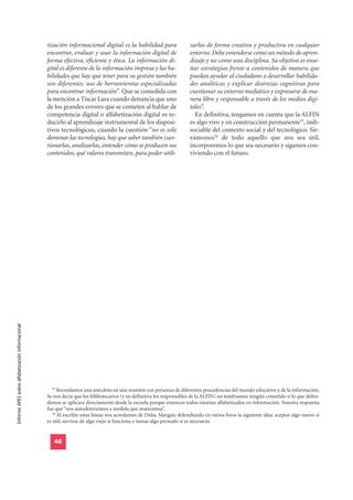 tización informacional digital es la habilidad para                 zarlas de forma creativa y productiva en cualquier
                                                  encontrar, evaluar y usar la información digital de                 entorno. Debe entenderse como un método de apren-
                                                  forma efectiva, eficiente y ética. La información di-               dizaje y no como una disciplina. Su objetivo es ense-
                                                  gital es diferente de la información impresa y las ha-              ñar estrategias frente a contenidos de manera que
                                                  bilidades que hay que tener para su gestión también                 puedan ayudar al ciudadano a desarrollar habilida-
                                                  son diferentes: uso de herramientas especializadas                  des analíticas y explicar destrezas cognitivas para
                                                  para encontrar información”. Que se consolida con                   cuestionar su entorno mediático y expresarse de ma-
                                                  la mención a Tíscar Lara cuando denuncia que uno                    nera libre y responsable a través de los medios digi-
                                                  de los grandes errores que se cometen al hablar de                  tales”.
                                                  competencia digital o alfabetización digital es re-                   En definitiva, tengamos en cuenta que la ALFIN
                                                  ducirlo al aprendizaje instrumental de los disposi-                 es algo vivo y en construcción permanente55, indi-
                                                  tivos tecnológicos, cuando la cuestión “no es solo                  sociable del contexto social y del tecnológico. Sir-
                                                  dominar las tecnologías, hay que saber también cues-                vámonos56 de todo aquello que nos sea útil,
                                                  tionarlas, analizarlas, entender cómo se producen sus               incorporemos lo que sea necesario y sigamos con-
                                                  contenidos, qué valores transmiten, para poder utili-               viviendo con el futuro.
Informe APEI sobre alfabetización informacional




                                                     55
                                                        Recordamos una anécdota en una reunión con personas de diferentes procedencias del mundo educativo y de la información.
                                                  Se nos decía que los bibliotecarios (y en definitiva los responsables de la ALFIN) no tendríamos ningún cometido si lo que defen-
                                                  demos se aplicara directamente desde la escuela porque entonces todos estarían alfabetizados en información. Nuestra respuesta
                                                  fue que “nos autodestruimos a medida que avanzamos”.
                                                     56
                                                        Al escribir estas líneas nos acordamos de Dídac Margaix defendiendo en varios foros la siguiente idea: aceptar algo nuevo si
                                                  es útil, servirse de algo viejo si funciona y tomar algo prestado si es necesario.


                                                     46
 
