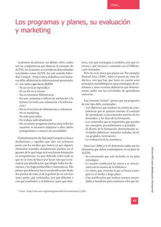 Cinco_




Los programas y planes, su evaluación
y marketing



  Acabamos de plantear un debate sobre cuáles                     tivos, con qué estrategias y modelos, con qué re-
son las competencias que abarcan el concepto de                   cursos y qué técnicas), contando con el bibliote-
ALFIN. En ocasiones se consideran determinadas                    cario formador.
actividades como ALFIN. En este sentido Felici-                     Pero no es la única que piensa así. Por ejemplo,
dad Campal <http://www.slideshare.net/mana-                       Manuel Area (2009), sobre el punto de vista di-
rea/alfin-alfabetizacin-informacional-presentatio                 dáctico, cree que hay que tener en cuenta unos
n> nos indica qué no es ALFIN:                                    principios metodológicos, unas estrategias de en-
  - Ni un servicio esporádico                                     señanza y unos recursos didácticos que determi-
  - Ni un fin en sí mismo                                         narán cuáles son las actividades de aprendizaje
  - No es extensión bibliotecaria                                 concretas.
  - No son campañas o talleres de animación a la
    lectura (en todo caso animación a la informa-                   José Antonio Gómez57 piensa que un programa
                                                                  de este tipo debe contemplar:
    ción)
                                                                    - Los objetivos, que tendrán en cuenta las com-
  - No es el servicio de información y referencia
                                                                      petencias que se quieren enseñar, el contexto
  - No es marketing
                                                                      de aprendizaje (conocimientos previos de los
  - No sólo para niños
                                                                      formados) y los fines de la formación.
  - No trabaja individualmente
                                                                    - Los contenidos que se impartirán, que pueden
  - No un mismo programa estático para todos los
                                                                      ser conceptos, procedimientos o actitudes.
    usuarios: es necesario adaptarse a ellos, darles
                                                                    - El diseño de la formación, determinando ac-
    protagonismo y conocer sus necesidades
                                                                      tividades didácticas (métodos verbales, técni-
                                                                      cas grupales, motivación).
  El planteamiento de Felicidad Campal no busca
                                                                    - La evaluación de la enseñanza.
desilusionar a aquellos que dan sus primeros
pasos con los medios que tienen, ya que algunos                     Jesús Lau (2006; p. 6-8) determina cuáles son los
                                                                                                                         Informe APEI sobre alfabetización informacional
elementos tomados aisladamente pueden ser el                      elementos que deben contemplarse en un plan de
germen de lo que luego será una buena formación                   ALFIN:
en competencias. Lo que defiende sobre todo es                      - Es conveniente que esté incluido en un plan
que no se trata de hacer por hacer sino que es ne-                    estratégico
cesaria una planificación que integre todos los ele-                - La misión establecerá las metas y se relacio-
mentos y los haga perdurables y sistemáticos. Ella                    nará con la misión de la biblioteca
piensa que debemos hacer esa planificación desde                    - La visión, que concreta lo que se busca conse-
dos puntos de vista, el de la gestión de un servicio                  guir en el medio y largo plazo
(para quién, qué contenidos, con qué difusión y                     - Una justificación que incluya razones, necesi-
con qué resultados) y el didáctico (para qué obje-                    dades y beneficios para convencer a los que tie-


  57
       Véase <http://www.um.es/gtiweb/jgomez/hei/intranet/tema1y2.pdf>.


                                                                                                                47
 