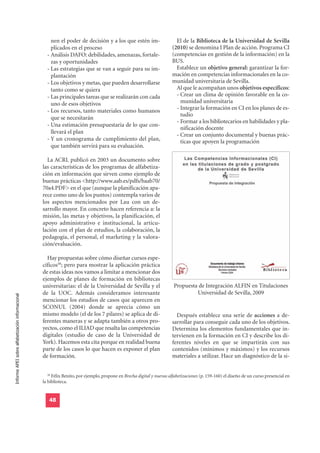 nen el poder de decisión y a los que estén im-                     El de la Biblioteca de la Universidad de Sevilla
                                                      plicados en el proceso                                           (2010) se denomina I Plan de acción. Programa CI
                                                    - Análisis DAFO: debilidades, amenazas, fortale-                   (competencias en gestión de la información) en la
                                                      zas y oportunidades                                              BUS.
                                                    - Las estrategias que se van a seguir para su im-                    Establece un objetivo general: garantizar la for-
                                                      plantación                                                       mación en competencias informacionales en la co-
                                                    - Los objetivos y metas, que pueden desarrollarse                  munidad universitaria de Sevilla.
                                                      tanto como se quiera                                               Al que le acompañan unos objetivos específicos:
                                                    - Las principales tareas que se realizarán con cada                  - Crear un clima de opinión favorable en la co-
                                                      uno de esos objetivos                                                munidad universitaria
                                                    - Los recursos, tanto materiales como humanos                        - Integrar la formación en CI en los planes de es-
                                                                                                                           tudio
                                                      que se necesitarán
                                                                                                                         - Formar a los bibliotecarios en habilidades y pla-
                                                    - Una estimación presupuestaria de lo que con-
                                                                                                                           nificación docente
                                                      llevará el plan
                                                                                                                         - Crear un conjunto documental y buenas prác-
                                                    - Y un cronograma de cumplimiento del plan,                            ticas que apoyen la programación
                                                      que también servirá para su evaluación.

                                                    La ACRL publicó en 2003 un documento sobre
                                                  las características de los programas de alfabetiza-
                                                  ción en información que sirven como ejemplo de
                                                  buenas prácticas <http://www.aab.es/pdfs/baab70/
                                                  70a4.PDF> en el que (aunque la planificación apa-
                                                  rece como uno de los puntos) contempla varios de
                                                  los aspectos mencionados por Lau con un de-
                                                  sarrollo mayor. En concreto hacen referencia a: la
                                                  misión, las metas y objetivos, la planificación, el
                                                  apoyo administrativo e institucional, la articu-
                                                  lación con el plan de estudios, la colaboración, la
                                                  pedagogía, el personal, el marketing y la valora-
                                                  ción/evaluación.

                                                    Hay propuestas sobre cómo diseñar cursos espe-
                                                  cíficos58; pero para mostrar la aplicación práctica
                                                  de estas ideas nos vamos a limitar a mencionar dos
                                                  ejemplos de planes de formación en bibliotecas
                                                  universitarias: el de la Universidad de Sevilla y el                  Propuesta de Integración ALFIN en Titulaciones
                                                  de la UOC. Además consideramos interesante                                     Universidad de Sevilla, 2009
Informe APEI sobre alfabetización informacional




                                                  mencionar los estudios de casos que aparecen en
                                                  SCONUL (2004) donde se aprecia cómo un
                                                  mismo modelo (el de los 7 pilares) se aplica de di-                    Después establece una serie de acciones a de-
                                                  ferentes maneras y se adapta también a otros pro-                    sarrollar para conseguir cada uno de los objetivos.
                                                  yectos, como el ILIAD que resalta las competencias                   Determina los elementos fundamentales que in-
                                                  digitales (estudio de caso de la Universidad de                      tervienen en la formación en CI y describe los di-
                                                  York). Hacemos esta cita porque en realidad buena                    ferentes niveles en que se impartirán con sus
                                                  parte de los casos lo que hacen es exponer el plan                   contenidos (mínimos y máximos) y los recursos
                                                  de formación.                                                        materiales a utilizar. Hace un diagnóstico de la si-


                                                    58
                                                       Félix Benito, por ejemplo, propone en Brecha digital y nuevas alfabetizaciones (p. 159-160) el diseño de un curso presencial en
                                                  la biblioteca.


                                                     48
 