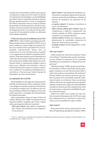 tuación de la Universidad y establece qué acciones                   - ¿Qué evaluar?: Aprendizaje del estudiante (co-
se realizarán en cada uno de los niveles. Se detiene                   nocimiento conceptual, aplicación de procedi-
en la formación de formadores con las habilidades                      mientos, resolución de problemas, actitudes) el
que deben reunir (contenidos temáticos, práctica                       proceso de enseñanza, las opiniones de los
docente, gestión docente) y cómo se conseguirán.                       usuarios
Por último, determina cómo se creará el conjunto                     - ¿A quién evaluar?: Al alumno, al profesor, al
documental y las buenas prácticas y donde se man-                      curso, a la institución
tendrán. En anexos menciona la situación del nivel
                                                                     - ¿Qué criterios utilizar para evaluar?: logro de
de integración de las CI en cada una de las titula-
                                                                       competencias u objetivos, comparación con
ciones de la Universidad de Sevilla y en diferentes
                                                                       criterios estándar (ej. PISA), progreso, mejora
universidades españolas.
                                                                       (comparar con el propio alumno)
  El Plan de formación de la Biblioteca de la UOC                    - ¿Cómo evaluar?: Pruebas test, exámenes, cum-
(2009-2012) <http://medina-psicologia.ugr.es/bi-                       plimentación de actividades, realización de
blioteca/mod/resource/view.php?id=6338>, por su                        proyectos, observaciones, encuestas...
parte, establece en primer lugar una misión (for-                    - ¿Cuándo evaluar?: Inicial (diagnóstico), conti-
mar a los miembros de la comunidad UOC en las ca-                      nua, final

                                                                   ¿Para qué evaluar?
pacidades informacionales básicas para ser
autónomos en el acceso a la información y su gestión
y uso), seguida de unos objetivos específicos de for-                 Desde el punto de vista de los profesores (Moro
mación. Determina quiénes son los destinatarios y                  y De la Mano) “el profesorado necesita instrumen-
cuál el tipo de formación, diferenciando entre vir-                tos que faciliten la evaluación de los resultados
tual y presencial y estableciendo itinerarios con di-              obtenidos por el estudiante en el logro de las com-
ferentes niveles. A continuación establece cómo se                 petencias”.
dará acceso y difusión a los materiales y cómo se
                                                                      Gabriela Sonntag59 (2008) apunta que permite a
evaluará la formación (interna y externa, cuantita-
                                                                   los educadores “refinar y desarrollar nuestra peda-
tiva y cualitativa). Se detallan, para finalizar, las ca-
                                                                   gogía, comunicar con más eficacia nuestra labor y
racterísticas y funciones que tendrá el grupo de
                                                                   sobre todo, mejorar el aprendizaje del estudiante”.
formadores, así como su formación.
                                                                   Permite adoptar una postura proactiva que con-
La evaluación de la ALFIN
                                                                   lleve la mejora de las actividades tomando “deci-
                                                                   siones basadas en evidencias, hacia una práctica
  Hemos hablado en otro lugar de evaluación; pero                  reflexiva dentro de una organización que aprende”.
referida a la información. Ahora cambiamos el foco                 Además considera que “asegura la responsabilidad,
y nos dirigimos al propio programa de formación.                   cuantifica la eficacia, permite comparaciones entre
La evaluación siempre tiene un objetivo clave: de-                 las instituciones, y aumenta la sensibilidad de quie-
tectar problemas, deficiencias, lagunas, errores para              nes toman decisiones”.
poder superarlos y conseguir más eficientemente                       Judith Licea (2007) por su parte cree que con-               Informe APEI sobre alfabetización informacional
los objetivos buscados.                                            lleva la mejora del programa de ALFIN, sirve para
  ¿Qué componentes entran en juego a la hora de
                                                                   fines administrativos y contribuye a tomar deci-
evaluar? Manuel Area (2009) nos proporciona un
                                                                   siones con la comunidad en la que se utiliza.
esquema sencillo y completo, que vamos a seguir,
                                                                   ¿Qué evaluar?
sobre qué preguntas debemos responder:
  - ¿Para qué evaluar?: para obtener acreditación,
    para mejorar una institución, para diagnosti-                    Buena parte de los autores mencionan los 3 ám-
    car un proyecto                                                bitos del aprendizaje que plantea Lindauer (2004):


  59
     SONNTAG, Gabriela: Los resultados de los programas de alfabetización informacional: la evaluación. En Brecha digital y nue-
vas alfabetizaciones...(2008, p. 119-145).


                                                                                                                         49
 