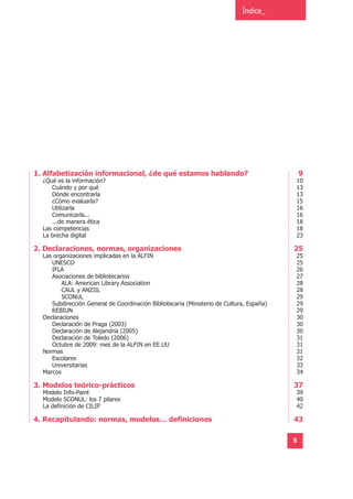 Índice_




1. Alfabetización informacional, ¿de qué estamos hablando?                                    9
  ¿Qué es la información?                                                                 10
     Cuándo y por qué                                                                     13
     Dónde encontrarla                                                                    13
     ¿Cómo evaluarla?                                                                     15
     Utilizarla                                                                           16
     Comunicarla...                                                                       16
     ...de manera ética                                                                   18
  Las competencias                                                                        18
  La brecha digital                                                                       23

2. Declaraciones, normas, organizaciones                                                  25
  Las organizaciones implicadas en la ALFIN                                               25
     UNESCO                                                                               25
     IFLA                                                                                 26
     Asociaciones de bibliotecarios                                                       27
         ALA: American Library Association                                                28
         CAUL y ANZIIL                                                                    28
         SCONUL                                                                           29
     Subdirección General de Coordinación Bibliotecaria (Ministerio de Cultura, España)   29
     REBIUN                                                                               29
  Declaraciones                                                                           30
     Declaración de Praga (2003)                                                          30
     Declaración de Alejandría (2005)                                                     30
     Declaración de Toledo (2006)                                                         31
     Octubre de 2009: mes de la ALFIN en EE.UU                                            31
  Normas                                                                                  31
     Escolares                                                                            32
     Universitarias                                                                       33
  Marcos                                                                                  34

3. Modelos teórico-prácticos                                                              37
  Modelo Info-Paint                                                                       39
  Modelo SCONUL: los 7 pilares                                                            40
  La definición de CILIP                                                                  42

4. Recapitulando: normas, modelos… definiciones                                           43

                                                                                          5
 