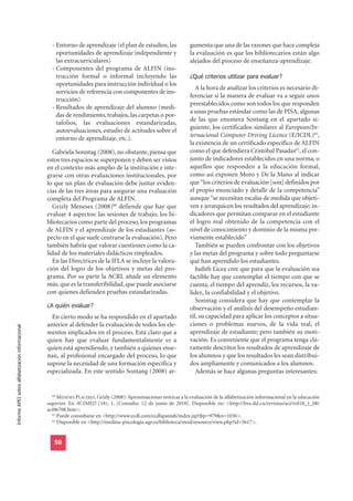 - Entorno de aprendizaje (el plan de estudios, las               gumenta que una de las razones que hace compleja
                                                      oportunidades de aprendizaje independiente y                   la evaluación es que los bibliotecarios están algo
                                                      las extracurriculares)                                         alejados del proceso de enseñanza-aprendizaje.
                                                    - Componentes del programa de ALFIN (ins-
                                                      trucción formal o informal incluyendo las                      ¿Qué criterios utilizar para evaluar?
                                                      oportunidades para instrucción individual o los
                                                                                                                        A la hora de analizar los criterios es necesario di-
                                                      servicios de referencia con componentes de ins-
                                                                                                                     ferenciar si la manera de evaluar va a seguir unos
                                                      trucción)
                                                                                                                     preestablecidos como son todos los que responden
                                                    - Resultados de aprendizaje del alumno (medi-
                                                                                                                     a unas pruebas estándar como las de PISA, algunas
                                                      das de rendimiento, trabajos, las carpetas o por-
                                                                                                                     de las que enumera Sontang en el apartado si-
                                                      tafolios, las evaluaciones estandarizadas,
                                                                                                                     guiente, los certificados similares al European/In-
                                                      autoevaluaciones, estudio de actitudes sobre el
                                                      entorno de aprendizaje, etc.).                                 ternacional Computer Driving Licence (E/ICDL)61,
                                                                                                                     la existencia de un certificado específico de ALFIN
                                                    Gabriela Sonntag (2008), no obstante, piensa que                 como el que defendiera Cristóbal Pasadas62, el con-
                                                  estos tres espacios se superponen y deben ser vistos               junto de indicadores establecidos en una norma, o
                                                  en el contexto más amplio de la institución e inte-                aquellos que responden a la educación formal,
                                                  grarse con otras evaluaciones institucionales, por                 como así exponen Moro y De la Mano al indicar
                                                  lo que un plan de evaluación debe juntar eviden-                   que “los criterios de evaluación [son] definidos por
                                                  cias de las tres áreas para asegurar una evaluación                el propio enunciado y detalle de la competencia”
                                                  completa del Programa de ALFIN.                                    aunque “se necesitan escalas de medida que objeti-
                                                    Grizly Meneses (2008)60 defiende que hay que                     ven y jerarquicen los resultados del aprendizaje; in-
                                                  evaluar 4 aspectos: las sesiones de trabajo, los bi-               dicadores que permitan comparar en el estudiante
                                                  bliotecarios como parte del proceso, los programas                 el logro real obtenido de la competencia con el
                                                  de ALFIN y el aprendizaje de los estudiantes (as-                  nivel de conocimiento y dominio de la misma pre-
                                                  pecto en el que suele centrarse la evaluación). Pero               viamente establecido”
                                                  también habría que valorar cuestiones como la ca-                     También se pueden confrontar con los objetivos
                                                  lidad de los materiales didácticos empleados.                      y las metas del programa y sobre todo preguntarse
                                                    En las Directrices de la IFLA se incluye la valora-              qué han aprendido los estudiantes.
                                                  ción del logro de los objetivos y metas del pro-                      Judith Licea cree que para que la evaluación sea
                                                  grama. Por su parte la ACRL añade un elemento                      factible hay que contemplar el tiempo con que se
                                                  más, que es la transferibilidad, que puede asociarse               cuenta, el tiempo del aprendiz, los recursos, la va-
                                                  con quienes defienden pruebas estandarizadas.                      lidez, la confiabilidad y el objetivo.

                                                  ¿A quién evaluar?
                                                                                                                        Sonntag considera que hay que contemplar la
                                                                                                                     observación y el análisis del desempeño estudian-
                                                    En cierto modo se ha respondido en el apartado                   til, su capacidad para aplicar los conceptos a situa-
                                                  anterior al defender la evaluación de todos los ele-               ciones o problemas nuevos, de la vida real, el
Informe APEI sobre alfabetización informacional




                                                  mentos implicados en el proceso. Está claro que a                  aprendizaje de estudiante; pero también su moti-
                                                  quien hay que evaluar fundamentalmente es a                        vación. Es conveniente que el programa tenga cla-
                                                  quien está aprendiendo, y también a quienes ense-                  ramente descritos los resultados de aprendizaje de
                                                  ñan, al profesional encargado del proceso, lo que                  los alumnos y que los resultados les sean distribui-
                                                  supone la necesidad de una formación específica y                  dos ampliamente y comunicados a los alumnos.
                                                  especializada. En este sentido Sontang (2008) ar-                     Además se hace algunas preguntas interesantes:


                                                    60
                                                       MENESES PLACERES, Grizly (2008): Aproximaciones teóricas a la evaluación de la alfabetización informacional en la educación
                                                  superior. En ACIMED (18), 1. [Consulta: 12 de junio de 2010]. Disponible en: <http://bvs.sld.cu/revistas/aci/vol18_1_08/
                                                  aci06708.htm>.
                                                    61
                                                       Puede consultarse en <http://www.ecdl.com/ecdlspanish/index.jsp?&p=979&n=1036>.
                                                    62
                                                       Disponible en <http://medina-psicologia.ugr.es/biblioteca/mod/resource/view.php?id=5617>.


                                                     50
 