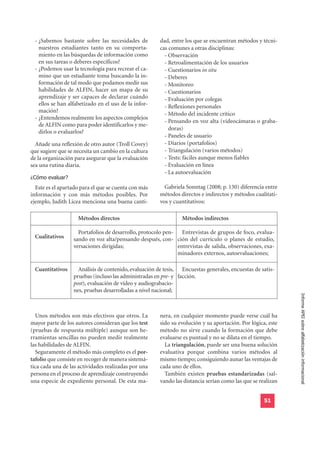 - ¿Sabemos bastante sobre las necesidades de          dad, entre los que se encuentran métodos y técni-
   nuestros estudiantes tanto en su comporta-          cas comunes a otras disciplinas:
   miento en las búsquedas de información como           - Observación
   en sus tareas o deberes específicos?                  - Retroalimentación de los usuarios
 - ¿Podemos usar la tecnología para recrear el ca-       - Cuestionarios in situ
   mino que un estudiante toma buscando la in-           - Deberes
   formación de tal modo que podamos medir sus           - Monitoreo
   habilidades de ALFIN, hacer un mapa de su             - Cuestionarios
   aprendizaje y ser capaces de declarar cuándo          - Evaluación por colegas
   ellos se han alfabetizado en el uso de la infor-      - Reflexiones personales
   mación?
                                                         - Método del incidente crítico
 - ¿Entendemos realmente los aspectos complejos
                                                         - Pensando en voz alta (videocámaras o graba-
   de ALFIN como para poder identificarlos y me-
                                                           doras)
   dirlos o evaluarlos?
                                                         - Paneles de usuario
  Añade una reflexión de otro autor (Troll Covey)        - Diarios (portafolios)
que sugiere que se necesita un cambio en la cultura      - Triangulación (varios métodos)
de la organización para asegurar que la evaluación       - Tests: fáciles aunque menos fiables
sea una rutina diaria.                                   - Evaluación en línea

¿Cómo evaluar?
                                                         - La autoevaluación

  Este es el apartado para el que se cuenta con más      Gabriela Sonntag (2008; p. 130) diferencia entre
información y con más métodos posibles. Por            métodos directos e indirectos y métodos cualitati-
ejemplo, Judith Licea menciona una buena canti-        vos y cuantitativos:

                    Métodos directos                            Métodos indirectos

                    Portafolios de desarrollo, protocolo pen- Entrevistas de grupos de foco, evalua-
 Cualitativos     sando en voz alta/pensando después, con- ción del currículo o planes de estudio,
                  versaciones dirigidas;                     entrevistas de salida, observaciones, exa-
                                                             minadores externos, autoevaluaciones;

 Cuantitativos      Análisis de contenido, evaluación de tesis, Encuestas generales, encuestas de satis-
                  pruebas (incluso las administradas en pre- y facción.
                  post), evaluación de vídeo y audiograbacio-
                  nes, pruebas desarrolladas a nivel nacional;
                                                                                                             Informe APEI sobre alfabetización informacional


  Unos métodos son más efectivos que otros. La         nera, en cualquier momento puede verse cuál ha
mayor parte de los autores consideran que los test     sido su evolución y su aportación. Por lógica, este
(pruebas de respuesta múltiple) aunque son he-         método no sirve cuando la formación que debe
rramientas sencillas no pueden medir realmente         evaluarse es puntual y no se dilata en el tiempo.
las habilidades de ALFIN.                                La triangulación, puede ser una buena solución
  Seguramente el método más completo es el por-        evaluativa porque combina varios métodos al
tafolio que consiste en recoger de manera sistemá-     mismo tiempo; consiguiendo aunar las ventajas de
tica cada una de las actividades realizadas por una    cada uno de ellos.
persona en el proceso de aprendizaje construyendo        También existen pruebas estandarizadas (sal-
una especie de expediente personal. De esta ma-        vando las distancia serían como las que se realizan


                                                                                                    51
 