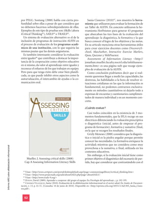 por PISA). Sontang (2008) habla con cierta pro-                     Sania Cisneros (2010)67, nos muestra la herra-
                                                  fundidad sobre ellas a pesar de que considera que                 mienta que utilizaron para evaluar la formación de
                                                  no debemos hacernos sobredependientes de ellas.                   un Taller de ALFIN. En concreto utilizaron la he-
                                                  Ejemplos de este tipo de pruebas son: iSkills (ahora              rramienta HotPotatoes para generar 43 preguntas
                                                  iCritical Thinking63), SAILS64 o TRAILS65.                        que abarcaban las tres fases de la evaluación del
                                                    Un sistema de evaluación alternativo es el de la                aprendizaje: la diagnóstica, la formativa y la que
                                                  inclusión de programas de instrucción ALFIN en                    busca conocer el logro de los objetivos y las metas.
                                                  el proceso de evaluación de los programas acadé-                  En su artículo menciona otras herramientas útiles
                                                  micos de una institución, con lo que seguiría las                 para crear ejercicios docentes como DiscoveryS-
                                                  mismas pautas que las demás asignaturas.                          chool, MaxAuthor, Interactive Exercise Marlers,
                                                    Es también interesante considerar la evaluación                 Quia, Quizstar y WebPractest.
                                                  entre iguales66 que contribuye a destacar la impor-                 Assessments of Information Literacy <http://
                                                  tancia de la cooperación como objetivo educativo                  jonathan.mueller.faculty.noctrl.edu/infolitassess-
                                                  en sí mismo, da valor al aprendizaje entre iguales y              ments.htm> es una página web que recoge ejem-
                                                  reconoce el esfuerzo de los que trabajan en equipo.               plos de evaluación de la ALFIN.
                                                  Pero para que tenga éxito debe estar bien planifi-                  Como conclusión podríamos decir que si real-
                                                  cada, ya que puede inhibir otros aspectos como la                 mente queremos llegar a medir las capacidades, las
                                                  autoevaluación, el intercambio de ayudas o la co-                 destrezas, las habilidades a la hora de resolver si-
                                                  municación oral.                                                  tuaciones cotidianas en las que la información es
                                                                                                                    fundamental, no podemos centrarnos exclusiva-
                                                                                                                    mente en métodos cuantitativos ni dejarlo todo a
                                                                                                                    expensas de encuestas y cuestionarios cumplimen-
                                                                                                                    tados de manera individual y en un momento con-
                                                                                                                    creto.

                                                                                                                    ¿Cuándo evaluar?
                                                                                                                      Casi todos coinciden en la existencia de 3 mo-
                                                                                                                    mentos fundamentales, que la IFLA recoge en sus
                                                                                                                    directrices diferenciando la evaluación prescriptiva
                                                                                                                    o diagnóstica (inicial, antes de empezar el pro-
                                                                                                                    grama de formación), formativa y sumativa (final,
                                                                                                                    en la que se recogen los resultados finales.
                                                                                                                      Grizly Meneses (2008) considera que la diagnós-
                                                                                                                    tica o inicial es la piedra angular porque permite
                                                                                                                    conocer las necesidades. La formativa enriquece la
                                                                                                                    actividad; mientras que no considera como muy
Informe APEI sobre alfabetización informacional




                                                                                                                    provechosa a la sumativa, o final, utilizada en los
                                                                                                                    contextos educativos.
                                                                                                                      Sin embargo, si la evaluación inicial tiene como
                                                      Mueller, J. Assessing critical skills (2008)                  primer objetivo el diagnóstico del escenario de par-
                                                     Cap. 8 Assessing Information Literacy Skills                   tida, hay que considerar que contrastándolo con el


                                                    63
                                                       Véase <http://www.certiport.com/portal/desktopdefault.aspx?page=common/pagelibrary/icritical_thinking.htm>
                                                    64
                                                       Véase <https://www.projectsails.org/sails/aboutSAILS.php?page=aboutSAILS>
                                                    65
                                                       Véase <http://www.trails-9.org/>
                                                    66
                                                       DURÁN, David (2009): Aprender a cooperar: del grupo al equipo. En Psicología del aprendizaje...; p. 192-195.
                                                    67
                                                       CISNEROS VELÁZQUEZ, Sania (2010): Evaluación de la alfabetización informacional en el sector salud. En Anales de Documen-
                                                  tación, v. 13, p. 41-51. [Consulta: 10 de junio de 2010]. Disponible en <http://eprints.rclis.org/18551/1/Ad1303_Sania_Cisne-
                                                  ros.pdf>.


                                                     52
 