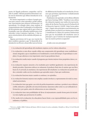 punto de llegada podremos comprobar cuál ha                          de alfabetización basadas en la simulación, de ma-
sido el cambio. Además permitirá determinar cuá-                     nera que permitan experimentar verdaderamente
les son los elementos que deben introducirse en la                   lo que se aprende68”.
formación.                                                             Finalizamos este apartado con la última reflexión
  No menos importante es evaluar el propio pro-                      que hacía Sonntag (2008): “Establecer una cultura
ceso para conocer cómo aprenden y poder utilizar                     de evaluación requiere una vuelta a los nueve prin-
este conocimiento para mejorar la formación y el                     cipios de las Buenas Practicas para la Evaluación de
aprendizaje. Un ejemplo sobre cómo analizar el                       la Educación Superior (AAHE <http://www.aahea.
comportamiento ante el ordenador es la utilización
                                                                     org>). Seguir estos principios conscientemente nos
de herramientas que captan todo lo que se hace en
la pantalla y que son utilizadas también para crear                  permite poner en práctica un sistema para evaluar
tutoriales (como Camtasia, Captivate...). Este as-                   y transformar la cultura de nuestras instituciones
pecto entraría dentro de los métodos del punto an-                   para que las necesidades del estudiante sean lo
terior.                                                              principal y que el sistema de enseñanza/aprendi-
  Algunas previsiones de lo que nos traerán los                      zaje sea nuestra primera ocupación”.
años venideros apuntan a que “el desarrollo de la
simulación nos llevará a desarrollar nuevas formas                      ¿Cuáles eran esos principios?


       1. La evaluación del aprendizaje del estudiante empieza con los valores educativos.
       2. La evaluación es más eficaz cuando refleja una comprensión del aprendizaje como multidimen-
          sional, integrada y que se manifiesta en el rendimiento a través del tiempo: el aprendizaje es com-
          plejo y lo que sabemos es tan importante como lo que podemos hacer.
       3. La evaluación resulta mejor cuando el programa que intenta mejorar tiene propósitos claros y ex-
          plícitos.
       4. La evaluación requiere atención a los resultados pero también igualmente a las experiencias de
          donde proceden. Queremos enfocar no solamente el producto final sino el camino que nos lleva
          hacia él, el currículo, la enseñanza y las experiencias del estudiante. La evaluación nos puede ayu-
          dar a entender cuáles son los estudiantes que aprenden mejor y bajo qué condiciones.
       5. La evaluación funciona mejor cuando es continua y no episódica.
       6. La evaluación fomenta mejoras más amplias cuando involucra a representantes de toda la comu-
          nidad universitaria.

                                                                                                                                        Informe APEI sobre alfabetización informacional
       7. La evaluación tiene que guiar a un ciclo de perfeccionamiento continuo y producir una evidencia
          creíble, indicativa y aplicable a la toma de decisiones. Queremos saber cómo va a ser utilizada la in-
          formación y por quién, antes de embarcarnos en una evaluación.
       8. La evaluación tiene más posibilidades de llevar al mejoramiento cuando forma parte de iniciati-
          vas más amplias que promueven el cambio.
       9. Por medio de la evaluación, los educadores hacen frente a sus responsabilidades para con los es-
          tudiantes y el público.


  68
    ESTALELLA, Adolfo (2008): Profecías del futuro. 2030, lo virtual y lo real se confunden. Ciberp@ís, n. 500, p. 53. En El País del
27 de marzo de 2008.


                                                                                                                             53
 