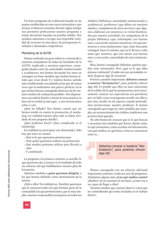 Un buen programa de evaluación basado en las            ámbitos (biblioteca, autoridades institucionales y
                                                  pautas establecidas en estos nueve principios y que       académicas), profesores (que deben ser nuestros
                                                  incluya evidencias reunidas durante algún tiempo          aliados), compañeros de otros servicios (que algu-
                                                  nos permitirá perfeccionar nuestro programa y             nos colaboran con nosotros o se verán beneficia-
                                                  tomar decisiones basadas en pruebas sólidas. Nos          dos por nuestra actividad), los compañeros de la
                                                  ayudará, asimismo, a recoger una respetable canti-        propia biblioteca (que contemplan con buenos
                                                  dad de recursos en una época de presupuestos li-          ojos, o con recelo, nuestras iniciativas), los que per-
                                                  mitados y demandas competitivas.                          tenecen a otras instituciones (que están buscando

                                                  Marketing de la ALFIN
                                                                                                            conseguir hacer lo mismo, que ya lo llevan a cabo
                                                                                                            antes que nosotros, que nos miran con buenos
                                                    Hemos realizado un gran esfuerzo: convencido a          ojos, o con recelo), autoridades de otras institucio-
                                                  nuestros compañeros de todas las bondades de la           nes...
                                                  ALFIN, implicado a nuestros superiores, conse-              Bien, hemos conseguido delimitar quiénes pue-
                                                  guido aliados entre las autoridades institucionales       den estar interesados. Pero ¿qué es lo que ellos
                                                  y académicas; nos hemos devanado los sesos en             piensan realmente? ¿Cuáles son sus necesidades re-
                                                  conseguir un buen modelo, que incluso hemos te-           ales? ¿Esperan algo de nosotros?
                                                  nido que crear desde 0 y todavía hemos sufrido              Primera cuestión importante: debemos conocer
                                                  más estableciendo una planificación que de tantas         a nuestros “destinatarios”, para poderles ofrecer
                                                  veces que la analizamos nos parece perfecta, en la        algo útil. Es posible que ellos no sean conscientes
                                                  que incluso hemos conseguido dotarnos de los me-          de la validez de lo que les proponemos; pero preci-
                                                  jores medios de evaluación posibles. Nos dispone-         samente conocer sus expectativas nos permitirá,
                                                  mos con toda la ilusión a iniciar la tarea práctica, la   por un lado, crear un programa acorde con ellas y,
                                                  hora de la verdad ya está aquí... y nos encontramos       por otro, incidir en ese aspecto cuando pretenda-
                                                  solos, o casi.                                            mos promocionar nuestro producto. Si hemos
                                                    ¿Qué ha fallado? Nos damos cuenta que no                conseguido que tenga un valor añadido, por ejem-
                                                  hemos tenido en cuenta la promoción, el marke-            plo, un reconocimiento de créditos, tendremos una
                                                  ting (en realidad nuestro plan sólo se había olvi-        primera baza ganada.
                                                  dado de este pequeño detalle).                              No sólo hemos de conocer qué es lo que buscan
                                                    ¿Qué podemos hacer? ¡Qué complicado es el               y necesitan sino también qué hacen, dónde están,
                                                  marketing!                                                en qué momentos, cómo acceden a la información,
                                                    En realidad sus principios son elementales. Sólo        con qué medios, en qué foros, cómo se comunican
                                                  hay que tener en cuenta:                                  entre sí...
                                                    - Qué es lo que queremos promocionar
                                                    - Ante quién queremos realizar esa promoción
                                                                                                                      Debemos conocer a nuestros “des-
                                                    - Qué medios podemos utilizar para llevarla a
                                                                                                                      tinatarios”, para poderles ofrecer
                                                      cabo
                                                                                                                      algo útil.
Informe APEI sobre alfabetización informacional




                                                    - Y combinarlo

                                                    La pregunta a la primera cuestión es sencilla: lo
                                                  que queremos dar a conocer es el resultado de todo
                                                  ese esfuerzo del que hablábamos: nuestro plan de
                                                  formación.                                                  Hemos conseguido con un esfuerzo adicional
                                                    Sabemos también a quién queremos dirigirlo: a           importante contestar a toda esa serie de preguntas.
                                                  los que hemos definido como destinatarios de la           Añadamos alguna más: ¿Con qué medios cuento?
                                                  misma.                                                    ¿Medios? ¡Si no tenemos ni un duro!, ¿cómo voy a
                                                    ¿Sólo a ellos? En realidad no. También queremos         ser capaz de llegar a ellos?
                                                  que la conozcan todos los que forman parte de la            Tenemos medios que cuestan dinero y otros que
                                                  comunidad a la que pertenecemos, que es muy am-           no (entendiendo que están incluidos en el trabajo
                                                  plia: nuestros responsables jerárquicos en todos los      diario).


                                                     54
 