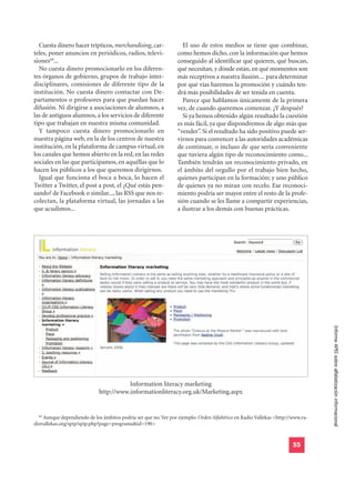 Cuesta dinero hacer trípticos, merchandising, car-               El uso de estos medios se tiene que combinar,
teles, poner anuncios en periódicos, radios, televi-             como hemos dicho, con la información que hemos
siones69...                                                      conseguido al identificar qué quieren, qué buscan,
  No cuesta dinero promocionarlo en los diferen-                 qué necesitan, y dónde están, en qué momentos son
tes órganos de gobierno, grupos de trabajo inter-                más receptivos a nuestra ilusión.... para determinar
disciplinares, comisiones de diferente tipo de la                por qué vías haremos la promoción y cuándo ten-
institución. No cuesta dinero contactar con De-                  drá más posibilidades de ser tenida en cuenta.
partamentos o profesores para que puedan hacer                     Parece que hablamos únicamente de la primera
difusión. Ni dirigirse a asociaciones de alumnos, a              vez, de cuando queremos comenzar. ¿Y después?
las de antiguos alumnos, a los servicios de diferente              Si ya hemos obtenido algún resultado la cuestión
tipo que trabajan en nuestra misma comunidad.                    es más fácil, ya que dispondremos de algo más que
  Y tampoco cuesta dinero promocionarlo en                       “vender”. Si el resultado ha sido positivo puede ser-
nuestra página web, en la de los centros de nuestra              virnos para convencer a las autoridades académicas
institución, en la plataforma de campus virtual, en              de continuar, o incluso de que sería conveniente
los canales que hemos abierto en la red, en las redes            que tuviera algún tipo de reconocimiento como...
sociales en las que participamos, en aquéllas que lo             También tendrán un reconocimiento privado, en
hacen los públicos a los que queremos dirigirnos.                el ámbito del orgullo por el trabajo bien hecho,
  Igual que funciona el boca a boca, lo hacen el                 quienes participan en la formación; y uno público
Twitter a Twitter, el post a post, el ¿Qué estás pen-            de quienes ya no miran con recelo. Ese reconoci-
sando? de Facebook o similar..., las RSS que nos re-             miento podría ser mayor entre el resto de la profe-
colectan, la plataforma virtual, las jornadas a las              sión cuando se les llame a compartir experiencias,
que acudimos...                                                  a ilustrar a los demás con buenas prácticas.




                                                                                                                               Informe APEI sobre alfabetización informacional




                                        Information literacy marketing
                             http://www.informationliteracy.org.uk/Marketing.aspx


  69
    Aunque dependiendo de los ámbitos podría ser que no. Ver por ejemplo: Orden Alfabético en Radio Vallekas <http://www.ra-
diovallekas.org/spip/spip.php?page=programa&id=190>


                                                                                                                     55
 