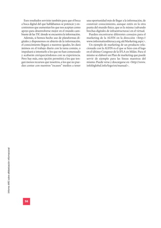 Esos resultados servirán también para que el boca    una oportunidad más de llegar a la información, de
                                                  a boca digital del que hablábamos se potencie y en-    construir conocimiento, aunque estén en la otra
                                                  contremos que aumentan los que nos aceptan como        punta del mundo físico, que es la misma (salvando
                                                  apoyo para desenvolverse mejor en el mundo cam-        brechas digitales de infraestructuras) en el virtual.
                                                  biante de las TIC donde se encuentra la información.     Pueden encontrarse diferentes consejos para el
                                                    Además, si hemos hecho uso de plataformas di-        marketing de la ALFIN en la dirección <http://
                                                  gitales y disponemos en abierto de la información,     www.informationliteracy.org.uk/Marketing.aspx>.
                                                  el conocimiento llegará a nuestros iguales, les dará     Un ejemplo de marketing de un producto rela-
                                                  ánimos en el trabajo diario con la tarea común, o      cionado con la ALFIN es el que se hizo con el logo
                                                  impulsará a intentarlo a los que no han comenzado      en el último Congreso de la IFLA en Milán. Para el
                                                  y acabarán enriqueciéndonos con su experiencia.        mismo se elaboró un Plan de marketing que puede
                                                  Pero hay más, esta opción permitirá a los que ten-     servir de ejemplo para las líneas maestras del
                                                  gan menos recursos que nosotros, a los que no pue-     mismo. Puede verse y descargarse en <http://www.
                                                  dan contar con nuestros “escasos” medios a tener       infolitglobal.info/logo/en/manual>.
Informe APEI sobre alfabetización informacional




                                                    56
 