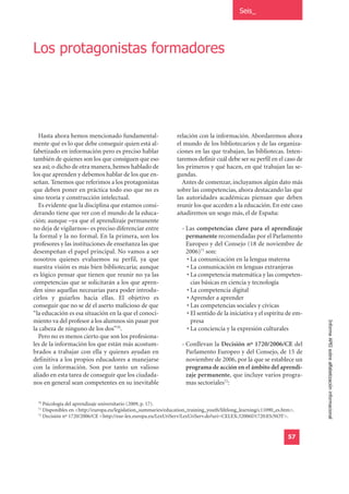 Seis_




Los protagonistas formadores




  Hasta ahora hemos mencionado fundamental-                     relación con la información. Abordaremos ahora
mente qué es lo que debe conseguir quien está al-               el mundo de los bibliotecarios y de las organiza-
fabetizado en información pero es preciso hablar                ciones en las que trabajan, las bibliotecas. Inten-
también de quienes son los que consiguen que eso                taremos definir cuál debe ser su perfil en el caso de
sea así; o dicho de otra manera, hemos hablado de               los primeros y qué hacen, en qué trabajan las se-
los que aprenden y debemos hablar de los que en-                gundas.
señan. Tenemos que referimos a los protagonistas                  Antes de comenzar, incluyamos algún dato más
que deben poner en práctica todo eso que no es                  sobre las competencias, ahora destacando las que
sino teoría y construcción intelectual.                         las autoridades académicas piensan que deben
  Es evidente que la disciplina que estamos consi-              reunir los que acceden a la educación. En este caso
derando tiene que ver con el mundo de la educa-                 añadiremos un sesgo más, el de España:
ción; aunque –ya que el aprendizaje permanente
no deja de vigilarnos– es preciso diferenciar entre                - Las competencias clave para el aprendizaje
la formal y la no formal. En la primera, son los                     permanente recomendadas por el Parlamento
profesores y las instituciones de enseñanza las que                  Europeo y del Consejo (18 de noviembre de
desempeñan el papel principal. No vamos a ser                        2006)71 son:
nosotros quienes evaluemos su perfil, ya que                         • La comunicación en la lengua materna
nuestra visión es más bien bibliotecaria; aunque                     • La comunicación en lenguas extranjeras
es lógico pensar que tienen que reunir no ya las                     • La competencia matemática y las competen-
competencias que se solicitarán a los que apren-                       cias básicas en ciencia y tecnología
den sino aquellas necesarias para poder introdu-                     • La competencia digital
cirlos y guiarlos hacia ellas. El objetivo es                        • Aprender a aprender
conseguir que no se dé el aserto malicioso de que                    • Las competencias sociales y cívicas
“la educación es esa situación en la que el conoci-                  • El sentido de la iniciativa y el espíritu de em-
miento va del profesor a los alumnos sin pasar por                     presa
la cabeza de ninguno de los dos”70.                                  • La conciencia y la expresión culturales            Informe APEI sobre alfabetización informacional
  Pero no es menos cierto que son los profesiona-
les de la información los que están más acostum-                   - Conllevan la Decisión nº 1720/2006/CE del
brados a trabajar con ella y quienes ayudan en                       Parlamento Europeo y del Consejo, de 15 de
definitiva a los propios educadores a manejarse                      noviembre de 2006, por la que se establece un
con la información. Son por tanto un valioso                         programa de acción en el ámbito del aprendi-
aliado en esta tarea de conseguir que los ciudada-                   zaje permanente, que incluye varios progra-
nos en general sean competentes en su inevitable                     mas sectoriales72:

  70
     Psicología del aprendizaje universitario (2009, p. 17).
  71
     Disponibles en <http://europa.eu/legislation_summaries/education_training_youth/lifelong_learning/c11090_es.htm>.
  72
     Decisión nº 1720/2006/CE <http://eur-lex.europa.eu/LexUriServ/LexUriServ.do?uri=CELEX:32006D1720:ES:NOT>.


                                                                                                                   57
 