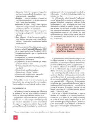 • Comenius <http://www.oapee.es/oapee/ini-                  prácticamente todos los elementos del mundo de la
                                                           cio/pap/comenius.html> (enseñanza prees-                  información y eso afecta sin duda alguna a los que
                                                           colar, primaria y secundaria)                             trabajan con ella.
                                                         • Erasmus <http://www.oapee.es/oapee/ini-                      Los bibliotecarios se han dedicado “tradicional-
                                                           cio/pap/erasmus.html> (educación universi-                mente” a describirla, organizarla, gestionarla, con-
                                                           taria y profesional avanzada)                             seguirla, difundirla y enseñar a utilizarla. Se ha
                                                         • Leonardo da Vinci <http://www.oapee.es/                   ligado su papel a tener la información como eje y
                                                           oapee/inicio/pap/leonardo-da-vinci.html>                  razón de ser, cuando la realidad siempre ha sido
                                                           (profesional distinta de la anterior)                     que su labor (tal vez con la excepción de los espa-
                                                         • Grundtvig <http://www.oapee.es/oapee/ini-                 cios concebidos únicamente como conservadores
                                                           cio/pap/grundtvig.html> (educación para                   del patrimonio cultural73) era hacerla útil para
                                                           adultos)                                                  quienes serían sus usuarios. Hoy esto se revela de
                                                         • Jean Monnet <http://ec.europa.eu/educa-                   una manera más clara: la razón de ser de la biblio-
                                                           tion/lifelong-learning-programme/doc88_                   teca es el usuario.
                                                           en.htm> (integración europea en el ámbito

                                                                                                                                El usuario también ha cambiado:
                                                           universitario).

                                                                                                                                en su concepción de la información,
                                                                                                                                en su forma de uso, en los formatos
                                                    - El Gobierno español también recoge compe-

                                                                                                                                y las formas de acceso.
                                                      tencias en la Ley Orgánica de Educación (LOE)
                                                      <http://www.scribd.com/doc/261299/LOE-
                                                      Competencias-Basicas>, que en España cambia
                                                      cada dos por tres:
                                                       • Competencia en comunicación lingüística
                                                                                                                        El mantenimiento durante mucho tiempo de una
                                                       • Competencia matemática
                                                                                                                     tecnología invariable en los aspectos esenciales, la de
                                                       • Competencia en el conocimiento y la interac-
                                                                                                                     la imprenta, ha condicionado tanto la dimensión es-
                                                         ción con el mundo físico
                                                                                                                     pacial de las bibliotecas, como su organización y la
                                                       • Tratamiento de la información y competen-
                                                                                                                     de sus tareas, influyendo directamente en los perfi-
                                                         cia digital                                                 les de los bibliotecarios, ligados a un elemento más,
                                                       • Competencia social y ciudadana                              el libro tipo códice que surgió en el siglo IV.
                                                       • Competencia cultural y artística                               Las tecnologías han ido evolucionando e influ-
                                                       • Competencia para aprender a aprender                        yendo en el trabajo bibliotecario; permitiéndoles
                                                       • Autonomía e iniciativa personal                             ampliar buena parte de sus servicios, realizar tareas
                                                    No hace falta incidir en su importancia, ya que                  de una manera más ágil, mostrar las colecciones de
                                                                                                                     una manera sencilla y a distancia… Hasta que esas
                                                  la enseñanza que se imparta en los centros educa-
                                                                                                                     tecnologías han comenzado a influir en el soporte
                                                  tivos tendrá que ver con lo que la ley determine.
                                                                                                                     fundamental de la información y con ello en su
                                                  Los bibliotecarios
Informe APEI sobre alfabetización informacional




                                                                                                                     forma de acceso y de gestión. Todavía casi no
                                                                                                                     hemos empezado, la revolución en este sentido
                                                    Los bibliotecarios son las personas que trabajan en              vendrá… dentro de poco.
                                                  las bibliotecas, con una larga tradición de contacto                  Pero es que el objetivo de su labor, el usuario
                                                  diario con la información en sus distintas caras.                  también ha cambiado: en su concepción de la in-
                                                    Su profesión, aunque muchos no quieran reco-                     formación, en su forma de uso, en los formatos y
                                                  nocerlo, está en crisis; aunque también es posible                 las formas de acceso: desde cualquier lugar, en cual-
                                                  que esa crisis sea eterna. Ya hemos apuntado en                    quier momento, por cualquier medio... formando
                                                  otro lugar a lo largo de estas páginas algunas de las              parte de diferentes redes formales o informales
                                                  razones. El desarrollo tecnológico ha transformado                 (algo que no es nuevo pero sí omnipresente).


                                                    73
                                                         Aunque tampoco, ya que se conserva con algún fin: su uso en algún momento futuro por alguien.


                                                     58
 