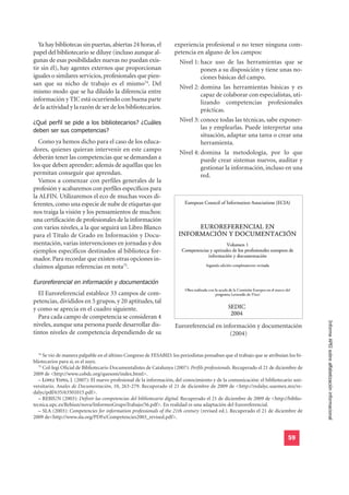 Ya hay bibliotecas sin puertas, abiertas 24 horas, el             experiencia profesional o no tener ninguna com-
papel del bibliotecario se diluye (incluso aunque al-                petencia en alguno de los campos:
gunas de esas posibilidades nuevas no puedan exis-                     Nivel 1: hace uso de las herramientas que se
tir sin él), hay agentes externos que proporcionan                              ponen a su disposición y tiene unas no-
iguales o similares servicios, profesionales que pien-                          ciones básicas del campo.
san que su nicho de trabajo es el mismo74. Del
                                                                       Nivel 2: domina las herramientas básicas y es
mismo modo que se ha diluido la diferencia entre
                                                                                capaz de colaborar con especialistas, uti-
información y TIC está ocurriendo con buena parte                               lizando competencias profesionales
de la actividad y la razón de ser de los bibliotecarios.                        prácticas.
¿Qué perfil se pide a los bibliotecarios? ¿Cuáles                      Nivel 3: conoce todas las técnicas, sabe exponer-
deben ser sus competencias?
                                                                                las y emplearlas. Puede interpretar una
                                                                                situación, adaptar una tarea o crear una
  Como ya hemos dicho para el caso de los educa-                                herramienta.
dores, quienes quieran intervenir en este campo                        Nivel 4: domina la metodología, por lo que
deberán tener las competencias que se demandan a                                puede crear sistemas nuevos, auditar y
los que deben aprender; además de aquéllas que les                              gestionar la información, incluso en una
permitan conseguir que aprendan.                                                red.
  Vamos a comenzar con perfiles generales de la
profesión y acabaremos con perfiles específicos para
la ALFIN. Utilizaremos el eco de muchas voces di-
ferentes, como una especie de nube de etiquetas que
nos traiga la visión y los pensamientos de muchos:
una certificación de profesionales de la información
con varios niveles, a la que seguirá un Libro Blanco
para el Título de Grado en Información y Docu-
mentación, varias intervenciones en jornadas y dos
ejemplos específicos destinados al biblioteca for-
mador. Para recordar que existen otras opciones in-
cluimos algunas referencias en nota75.

Euroreferencial en información y documentación
  El Euroreferencial establece 33 campos de com-
petencias, divididos en 5 grupos, y 20 aptitudes, tal
y como se aprecia en el cuadro siguiente.
  Para cada campo de competencia se consideran 4
                                                                                                                                       Informe APEI sobre alfabetización informacional
niveles, aunque una persona puede desarrollar dis-                   Euroreferencial en información y documentación
tintos niveles de competencia dependiendo de su                                            (2004)


   74
      Se vio de manera palpable en el último Congreso de FESABID: los periodistas pensaban que el trabajo que se atribuían los bi-
bliotecarios para sí, es el suyo.
   75
      Col-legi Oficial de Bibliotecaris-Documentalistes de Catalunya (2007): Perfils professionals. Recuperado el 21 de diciembre de
2009 de <http://www.cobdc.org/quesom/index.html>.
   – LÓPEZ YEPES, J. (2007): El nuevo profesional de la información, del conocimiento y de la comunicación: el bibliotecario uni-
versitario. Anales de Documentación, 10, 263-279. Recuperado el 21 de diciembre de 2009 de <http://redalyc.uaemex.mx/re-
dalyc/pdf/635/63501015.pdf>.
   – REBIUN (2003): Definir las competencias del bibliotecario digital. Recuperado el 21 de diciembre de 2009 de <http://biblio-
tecnica.upc.es/Rebiun/nova/InformesGrupoTrabajo/56.pdf>. En realidad es una adaptación del Euroreferencial.
   – SLA (2003): Competencies for information professionals of the 21th century (revised ed.). Recuperado el 21 de diciembre de
2009 de<http://www.sla.org/PDFs/Competencies2003_revised.pdf>.


                                                                                                                            59
 