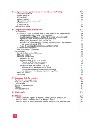 5. Los programas y planes, su evaluación y marketing                                    47
  La evaluación de la ALFIN                                                              49
     ¿Para qué evaluar?                                                                  49
     ¿Qué evaluar?                                                                       49
     ¿A quién evaluar?                                                                   50
     ¿Qué criterios utilizar para evaluar?                                               50
     ¿Cómo evaluar?                                                                      51
     ¿Cuándo evaluar?                                                                    52
  Marketing de la ALFIN                                                                  54

6. Los protagonistas formadores                                                         57
  Los bibliotecarios                                                                     58
     ¿Qué perfil se pide a los bibliotecarios? ¿Cuáles deben ser sus competencias?       59
         Euroreferencial en información y documentación                                  59
         Libro Blanco sobre el Título de Grado en Información y Documentación            61
         El profesional de la información ante los nuevos retos                          62
         Decálogo para el trabajador de la información                                   62
          Normas sobre competencias para bibliotecarios formadores y coordinadores:
             una guía práctica de la ACRL                                                63
          Puesto de trabajo de bibliotecario especialista en ALFIN                       63
     ¿Cómo son los bibliotecarios?                                                       64
     ¿Hay fórmulas para conseguirlo?                                                     66
  Las bibliotecas                                                                        66
     Consejo de Cooperación Bibliotecaria                                                68
     Bibliotecas escolares                                                               69
     Bibliotecas universitarias                                                          75
         El concepto de CRAI                                                             77
         Grupo de Trabajo de ALFIN de REBIUN                                             78
             Trabajo con bibliotecas universitarias                                      78
             Colaboración CRUE-TIC y REBIUN                                              80
         “Modelos”: Buenas prácticas del CAUL y CI2                                      81
             Buenas prácticas para desarrollar la ALFIN                                  81
             CI2: Competencias informáticas e informacionales                            81
         Buenas prácticas en bibliotecas universitarias españolas                        82
     Bibliotecas públicas                                                                84
     Los híbridos                                                                        88

7. Recursos de información                                                              89
  Repositorios y fuentes generales                                                       89
  Blogs, wikis y fuentes personales                                                      90
  Organizaciones                                                                         90
  Revistas en acceso abierto                                                             91
  Tutoriales                                                                             91
  Materiales educativos                                                                  91

8. Bibliografía                                                                         93
9. Anexos                                                                               97
      Anexo I. Taxonomía Big Blue de modelos, normas y marcos para la ALFIN              98
      Anexo II. Skills for everyone. Marco escocés para la ALFIN                        101
      Anexo III. Marco de marcos relevantes para las alfabetizaciones del aprendizaje   102




  6
 