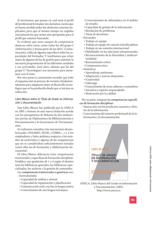 Si tuviéramos que pensar en cuál sería el perfil          • Conocimientos de informática en el ámbito
del profesional formador nos daríamos cuenta que               de estudio
en buena medida todos los elementos estarían im-             • Capacidad de gestión de la información
plicados; pero que al mismo tiempo no engloba                • Resolución de problemas
exactamente las que serían más apropiadas para el            • Toma de decisiones
perfil que estamos buscando.                               - Personales
   Es evidente que unos campos de competencia                • Trabajo en equipo
destacan sobre otros, como todos los del grupo I             • Trabajo en equipo de carácter interdisciplinar
(Información) y buena parte de los del C (Comu-              • Trabajo en un contexto internacional
nicación) a falta de algunos específicos sobre las ca-       • Habilidades en las relaciones interpersonales
pacidades del formador. Y tendríamos que echar               • Reconocimiento de la diversidad y multicul-
mano de algunos de los de gestión para sustentar la            turalidad
necesaria programación de las diferentes unidades            • Razonamiento crítico
y sus actividades. Está claro, además que las del            • Compromiso ético
grupo T (Tecnologías) son necesarias para mane-            - Sistémicas
jarse con el resto.                                          • Aprendizaje autónomo
                                                             • Adaptación a nuevas situaciones
   Por otra parte es conveniente recordar que todo
                                                             • Creatividad
el esquema está en proceso de revisión, fundamen-
                                                             • Liderazgo
talmente para adaptarse mejor al desarrollo tecno-
                                                             • Conocimiento de otras culturas y costumbres
lógico que se ha producido desde que se iniciara su
                                                             • Iniciativa y espíritu emprendedor
redacción.
                                                             • Motivación por la calidad
Libro Blanco sobre el Título de Grado en Informa-
ción y Documentación
                                                           Por su parte, integran las competencias específi-
                                                         cas de formación disciplinar:
  Este Libro Blanco fue publicado por la ANECA             - Interacción con los productos, usuarios y clien-
en 2005 y fusiona en una nueva titulación acorde             tes de la información
con los presupuestos de Bolonia las dos titulacio-         - Conocimiento del entorno profesional de la in-
nes previas de Diplomatura de Biblioteconomía y              formación y la documentación
Documentación y la Licenciatura de Documenta-
ción.
  Se realizaron consultas a las asociaciones de pro-
fesionales (FESABID, SEDIC, COBDC...) y a los
empleadores y hubo polémica respecto a los estu-
dios de archivística y algunas de las competencias
que no se consideraban suficientemente tratadas
(entre ellas las de formación y alfabetización do-
                                                                                                                Informe APEI sobre alfabetización informacional
cumental).
  El Libro Blanco diferencia entre competencias
transversales y específicas de formación disciplinar.
Establece una gradación de 1 a 4 según el destino
sean las bibliotecas generales, las bibliotecas espe-
cializadas, los archivos y la gestión de contenidos.
  Las competencias transversales o genéricas son:
  - Instrumentales
     • Capacidad de análisis y síntesis
     • Capacidad de organización y planificación         ANECA. Libro blanco del Grado en Información
     • Comunicación oral y escrita en lengua nativa               y Documentación (2005)
     • Conocimiento de una lengua extranjera                         http://www.aneca.es


                                                                                                       61
 