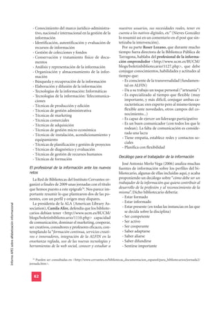 - Conocimiento del marco jurídico-administra-              nuestros usuarios, sus necesidades reales, tener en
                                                      tivo, nacional e internacional en la gestión de la       cuenta a los nativos digitales, etc” (Nieves González
                                                      información                                              lo resumió así en un comentario en el post que sin-
                                                    - Identificación, autentificación y evaluación de          tetizaba la intervención).
                                                      recursos de información                                    Por su parte Roser Lozano, que durante mucho
                                                    - Gestión de colecciones y fondos                          tiempo fuera directora de la Biblioteca Pública de
                                                    - Conservación y tratamiento físico de docu-               Tarragona, hablaba del profesional de la informa-
                                                      mentos                                                   ción emprendedor <http://www.ucm.es/BUCM/
                                                    - Análisis y representación de la información              blogs/boletinbibliotecario/1127.php>, que debe
                                                    - Organización y almacenamiento de la infor-               conjugar conocimientos, habilidades y actitudes al
                                                      mación                                                   tiempo que:
                                                    - Búsqueda y recuperación de la información                  - Es consciente de la transversalidad (fundamen-
                                                    - Elaboración y difusión de la información                     tal en ALFIN)
                                                    - Tecnologías de la información: Informáticas                - Da a su trabajo un toque personal (“artesanía”)
                                                    - Tecnologías de la información: Telecomunica-               - Es especializado al tiempo que flexible (muy
                                                      ciones                                                       importante, y más difícil, conjugar ambas ca-
                                                    - Técnicas de producción y edición                             racterísticas: eres experto pero al mismo tiempo
                                                    - Técnicas de gestión administrativa                           flexible ante novedades, otros campos del co-
                                                    - Técnicas de marketing                                        nocimiento...)
                                                    - Técnicas comerciales                                       - Es capaz de ejercer un liderazgo participativo
                                                    - Técnicas de adquisición                                    - Es un buen comunicador (con todos los que le
                                                    - Técnicas de gestión micro económica                          rodean). La falta de comunicación es conside-
                                                    - Técnicas de instalación, acondicionamiento y                 rada una lacra
                                                      equipamiento                                               - Tiene empatía, establece redes y contactos so-
                                                                                                                   ciales
                                                    - Técnicas de planificación y gestión de proyectos
                                                                                                                 - Planifica con flexibilidad
                                                    - Técnicas de diagnóstico y evaluación
                                                                                                               Decálogo para el trabajador de la información
                                                    - Técnicas de gestión de recursos humanos
                                                    - Técnicas de formación

                                                  El profesional de la información ante los nuevos
                                                                                                                 José Antonio Merlo Vega (2006) analiza muchas

                                                  retos
                                                                                                               fuentes de información sobre los perfiles del bi-
                                                                                                               bliotecario, algunas de ellas incluidas aquí, y acaba
                                                    La Red de Bibliotecas del Instituto Cervantes or-          proponiendo un decálogo sobre “cómo debe ser un
                                                  ganizó a finales de 2009 unas jornadas con el título         trabajador de la información que quiera contribuir al
                                                  que hemos puesto a este epígrafe76. Nos parece im-           desarrollo de la profesión y al reconocimiento de la
                                                  portante resumir lo que plantearon dos de las po-            misma”. Dicho bibliotecario debería:
                                                  nentes, con un perfil y origen muy dispares.                   - Estar formado
                                                    La presidenta de la ALA (American Library As-                - Estar informado
Informe APEI sobre alfabetización informacional




                                                  sociation), Camila Alire, defendía que los bibliote-           - Estar presente (en todas las instancias en las que
                                                  carios debían tener <http://www.ucm.es/BUCM/                     se decida sobre la disciplina)
                                                  blogs/boletinbibliotecario/1110.php> capacidad                 - Ser competente
                                                  de comunicación, dominar el marketing, cooperar,               - Ser activo
                                                  ser creativos, consultores y profesores eficaces, con-         - Ser cooperante
                                                  templando la “formación continua, servicios creati-            - Saber adaptarse
                                                  vos e innovadores, integración de la ALFIN en la               - Saber aliarse
                                                  enseñanza reglada, uso de las nuevas tecnologías y             - Saber difundirse
                                                  herramientas de la web social, conocer y estudiar a            - Sentirse importante


                                                    76
                                                      Pueden ser consultadas en <http://www.cervantes.es/bibliotecas_documentacion_espanol/para_bibliotecarios/jornada2/
                                                  jornada.htm>.


                                                     62
 