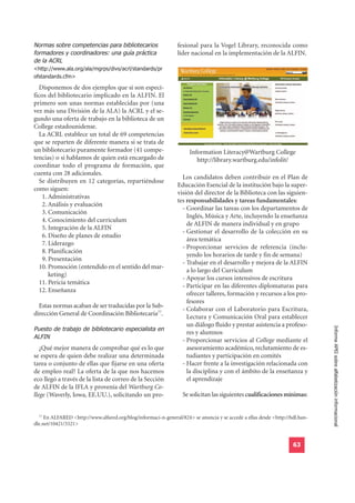 Normas sobre competencias para bibliotecarios
formadores y coordinadores: una guía práctica
                                                                fesional para la Vogel Library, reconocida como

de la ACRL
                                                                líder nacional en la implementación de la ALFIN.

<http://www.ala.org/ala/mgrps/divs/acrl/standards/pr
ofstandards.cfm>

  Disponemos de dos ejemplos que sí son especí-
ficos del bibliotecario implicado en la ALFIN. El
primero son unas normas establecidas por (una
vez más una División de la ALA) la ACRL y el se-
gundo una oferta de trabajo en la biblioteca de un
College estadounidense.
  La ACRL establece un total de 69 competencias
que se reparten de diferente manera si se trata de
un bibliotecario puramente formador (41 compe-                       Information Literacy@Wartburg College
tencias) o si hablamos de quien está encargado de                       http://library.wartburg.edu/infolit/
coordinar todo el programa de formación, que
cuenta con 28 adicionales.
                                                                  Los candidatos deben contribuir en el Plan de
  Se distribuyen en 12 categorías, repartiéndose
                                                                Educación Esencial de la institución bajo la super-
como siguen:
                                                                visión del director de la Biblioteca con las siguien-
  11. Administrativas
                                                                tes responsabilidades y tareas fundamentales:
  12. Análisis y evaluación
                                                                  - Coordinar las tareas con los departamentos de
  13. Comunicación
                                                                    Inglés, Música y Arte, incluyendo la enseñanza
  14. Conocimiento del curriculum
                                                                    de ALFIN de manera individual y en grupo
  15. Integración de la ALFIN
                                                                  - Gestionar el desarrollo de la colección en su
  16. Diseño de planes de estudio
                                                                    área temática
  17. Liderazgo
                                                                  - Proporcionar servicios de referencia (inclu-
  18. Planificación
                                                                    yendo los horarios de tarde y fin de semana)
  19. Presentación
                                                                  - Trabajar en el desarrollo y mejora de la ALFIN
  10. Promoción (entendido en el sentido del mar-
                                                                    a lo largo del Curriculum
      keting)
                                                                  - Apoyar los cursos intensivos de escritura
  11. Pericia temática
                                                                  - Participar en las diferentes diplomaturas para
  12. Enseñanza
                                                                    ofrecer talleres, formación y recursos a los pro-
                                                                    fesores
  Estas normas acaban de ser traducidas por la Sub-
                                                                  - Colaborar con el Laboratorio para Escritura,
dirección General de Coordinación Bibliotecaria77.
                                                                    Lectura y Comunicación Oral para establecer
Puesto de trabajo de bibliotecario especialista en
                                                                    un diálogo fluido y prestar asistencia a profeso-
                                                                                                                              Informe APEI sobre alfabetización informacional
ALFIN
                                                                    res y alumnos
                                                                  - Proporcionar servicios al College mediante el
   ¿Qué mejor manera de comprobar qué es lo que                     asesoramiento académico, reclutamiento de es-
se espera de quien debe realizar una determinada                    tudiantes y participación en comités
tarea o conjunto de ellas que fijarse en una oferta               - Hacer frente a la investigación relacionada con
de empleo real? La oferta de la que nos hacemos                     la disciplina y con el ámbito de la enseñanza y
eco llegó a través de la lista de correo de la Sección              el aprendizaje
de ALFIN de la IFLA y provenía del Wartburg Co-
llege (Waverly, Iowa, EE.UU.), solicitando un pro-                Se solicitan las siguientes cualificaciones mínimas:


  77
     En ALFARED <http://www.alfared.org/blog/informaci-n-general/824> se anuncia y se accede a ellas desde <http://hdl.han-
dle.net/10421/3321>


                                                                                                                    63
 
