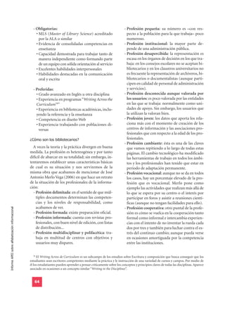 - Obligatorias:                                                      - Profesión pequeña: su número es –con res-
                                                      • MLS (Master of Library Science) acreditado                         pecto a la población para la que trabaja– poco
                                                        por la ALA o similar                                               numeroso.
                                                      • Evidencia de consolidadas competencias en                        - Profesión institucional: la mayor parte de-
                                                        enseñanza                                                          pende de una administración pública.
                                                      • Capacidad demostrada para trabajar tanto de                      - Profesión desapercibida: la representación es
                                                        manera independiente como formando parte                           escasa en los órganos de decisión en los que tra-
                                                        de un equipo con sólida orientación al servicio                    baja: en los consejos escolares no se aceptan bi-
                                                      • Excelentes habilidades interpersonales                             bliotecarios y en los claustros universitarios no
                                                      • Habilidades destacadas en la comunicación                          es frecuente la representación de archiveros, bi-
                                                        oral y escrita                                                     bliotecarios o documentalistas (aunque parti-
                                                                                                                           cipen en calidad de personal de administración
                                                    - Preferidas:                                                          y servicios).
                                                      • Grado avanzado en Inglés u otra disciplina                       - Profesión desconocida aunque valorada por
                                                      • Experiencia en programas “Writing Across the                       los usuarios: es poco valorada por las entidades
                                                      Curriculum78”                                                        en las que se trabaja: normalmente como uni-
                                                      • Experiencia en bibliotecas académicas, inclu-                      dades de apoyo. Sin embargo, los usuarios que
                                                      yendo la referencia y la enseñanza                                   la utilizan la valoran bien.
                                                      • Competencia en diseño Web                                        - Profesión joven: los datos que aporta los rela-
                                                      • Experiencia trabajando con poblaciones di-                         ciona más con el momento de creación de los
                                                        versas                                                             centros de información y las asociaciones pro-
                                                                                                                           fesionales que con respecto a la edad de los pro-
                                                  ¿Cómo son los bibliotecarios?                                            fesionales.
                                                                                                                         - Profesión cambiante: ésta es una de las claves
                                                    A veces la teoría y la práctica divergen en buena                      que vamos repitiendo a lo largo de todas estas
                                                  medida. La profesión es hetereogénea y por tanto                         páginas. El cambio tecnológico ha modificado
                                                  difícil de abarcar en su totalidad; sin embargo, in-                     las herramientas de trabajo en todos los ámbi-
                                                  tentaremos establecer unas características básicas                       tos y los profesionales han tenido que estar en
                                                  de cual es su situación y nos serviremos de la                           periodo de adaptación permanente.
                                                  misma obra que acabamos de mencionar de José                           - Profesión vocacional: aunque no se da en todos
                                                  Antonio Merlo Vega (2006) en que hace un retrato                         los casos, hay un porcentaje elevado de la pro-
                                                  de la situación de los profesionales de la informa-                      fesión que es vocacional. Merlo pone como
                                                  ción:                                                                    ejemplo las actividades que realizan más allá de
                                                    - Profesión delimitada: en el sentido de que múl-                      lo que se espera por su centro o el interés por
                                                      tiples documentos determinan las competen-                           participar en foros y asistir a reuniones cientí-
                                                      cias y los niveles de responsabilidad, como                          ficas (aunque no tengan facilidades para ello).
                                                      acabamos de ver.                                                   - Profesión cooperativa: otro puntal de la profe-
Informe APEI sobre alfabetización informacional




                                                    - Profesión formada: existe preparación oficial.                       sión es cómo se vuelca en la cooperación tanto
                                                    - Profesión informada: cuenta con revistas pro-                        formal como informal e intercambia experien-
                                                      fesionales, con buen nivel de edición, con listas                    cias con el intento de no inventar la rueda cada
                                                      de distribución...                                                   dos por tres y también para luchar contra el es-
                                                    - Profesión multidisciplinar y polifacética: tra-                      trés del continuo cambio; aunque pueda verse
                                                      baja en multitud de centros con objetivos y                          en ocasiones amortiguada por la competencia
                                                      usuarios muy dispares.                                               entre las instituciones.


                                                     78
                                                        El Writing Across de Curriculum es un subcampo de los estudios sobre Escritura y composición que busca conseguir que los
                                                  estudiantes sean escritores competentes mediante la práctica y le instrucción de una variedad de cursos y campos. Por medio de
                                                  él los estudatiantes pueden aprender a pensar críticamente sobre los conceptos y principios claves de todas las disciplinas. Aparece
                                                  asociado en ocasiones a un concepto similar “Writing in the Disciplines”.


                                                     64
 