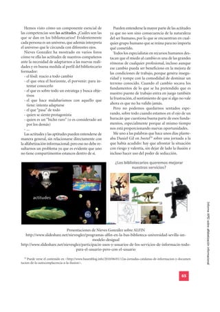 Hemos visto cómo un componente esencial de                   Pueden entenderse la mayor parte de las actitudes
las competencias son las actitudes. ¿Cuáles son las           ya que no son sino consecuencia de la naturaleza
que se dan en los bibliotecarios? Evidentemente               del ser humano, por lo que se encuentran en cual-
cada persona es un universo, que además interpreta            quier grupo humano que se reúna para no importa
el universo que le circunda con diferentes ojos.              qué cometido.
   Nieves González ha mostrado en varios foros                  Todos los especialistas en recursos humanos des-
cómo ve ella las actitudes de nuestros compañeros             tacan que el miedo al cambio es una de las grandes
ante la necesidad de adaptarnos a las nuevas reali-           rémoras de cualquier profesional, incluso aunque
dades y en buena medida al perfil del bibliotecario           ese cambio pueda ser beneficioso en la mejora de
formador:                                                     las condiciones de trabajo, porque genera insegu-
   - el fósil: reacio a todo cambio                           ridad y rompe con la comodidad de dominar un
   - el que otea el horizonte, el porvenir: para in-
                                                              terreno conocido. Cuando el cambio socava los
     tentar conocerlo
                                                              fundamentos de lo que se ha pretendido que es
   - el que es sobre todo un estratega y busca obje-
                                                              nuestro puesto de trabajo entra en juego también
     tivos
                                                              la frustración, el sentimiento de que si algo no vale
   - el que hace malabarismos con aquello que
     tiene: intenta adaptarse                                 ahora es que no ha valido jamás.
   - el que “pasa” de todo                                      Pero no podemos quedarnos sentados espe-
   - quien se siente protagonista                             rando, sobre todo cuando estamos en el ojo de un
   - quien es un “bicho raro” (o es considerado así           huracán que cuestiona buena parte de esos funda-
     por los demás)                                           mentos, especialmente porque al mismo tiempo
   - ...                                                      nos está proporcionando nuevas oportunidades.
   Las actitudes y las aptitudes pueden entenderse de           Me uno a las palabras que hace unos días plante-
manera general, sin relacionarse directamente con             aba Daniel Gil en Iwetel79 sobre una jornada a la
la alfabetización informacional; pero eso no debe re-         que había acudido: hay que afrontar la situación
sultarnos un problema ya que es evidente que uno              con riesgo y valentía, sin dejar de lado la ilusión e
no tiene compartimentos estancos dentro de sí.                incluso hacer uso del poder de seducción.




                                                                                                                          Informe APEI sobre alfabetización informacional




                            Presentaciones de Nieves González sobre ALFIN
   http://www.slideshare.net/nievesglez/programas-alfin-en-la-bus-biblioteca-universidad-sevilla-un-
                                            modelo-desigual
http://www.slideshare.net/nievesglez/participacin-usos-y-usuarios-de-los-servicios-de-informacin-todo-
                                 para-el-usuario-pero-con-el-usuario

  79
     Puede verse el contenido en <http://www.bauenblog.info/2010/06/01/12as-jornadas-catalanas-de-informacion-y-documen
tacion-de-la-autocomplacencia-a-la-ilusion>.


                                                                                                                65
 