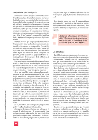 ¿Hay fórmulas para conseguirlo?                         y organización espacio-temporal y habilidades en
                                                                                                          el trabajo en grupo? ¿Soy capaz de intermediar?
                                                     El miedo al cambio se supera cambiando, descu-
                                                                                                          ¿…?
                                                  briendo que el uso de una herramienta nueva nos
                                                  facilita las cosas o nos permite hollar caminos antes
                                                                                                            Pero si existe apoyo por parte de las autoridades
                                                  insospechados. Pero no puede dejarse únicamente
                                                                                                          institucionales y académicas, si se implican los res-
                                                  a la iniciativa personal: tendremos que servirnos de
                                                                                                          ponsables bibliotecarios (a todos los niveles), si se
                                                  los que otean el horizonte y nos descubren nuevos
                                                                                                          reconoce la labor y su importancia, es posible con-
                                                  territorios, de los que con pequeñas cosas constru-
                                                                                                          seguirlo.
                                                  yen nuevas realidades, de los que con su visión de
                                                  estrategas son capaces de proporcionarnos las vías
                                                  para dejar de ser “pasotas”, para cambiar la piel de              ¿Estoy yo alfabetizado en informa-
                                                  fósil y poder sentirnos protagonistas en algún mo-                ción? ¿Soy capaz de desenvolverme
                                                  mento.                                                            con soltura en el mundo de la in-
                                                     Palabras huecas, que juegan y se traban entre sí.              formación y de las tecnologías?
                                                  Seguramente, si no las fundamentáramos en dos
                                                  puntales: formación y cooperación. Formación
                                                  permanente, constante, de todos y para todos; co-

                                                                                                          Las bibliotecas
                                                  operación entre diferentes instituciones, entre dis-
                                                  tintos tipos de biblioteca, entre categorías de
                                                  personal, con la creación de grupos de trabajo in-        Las bibliotecas son organismos vivos compues-
                                                  terdisciplinares dentro y fuera de la biblioteca. Y     tos por personas, colecciones e infraestructuras que
                                                  también reconocimiento.                                 crean servicios. Están afectadas por los mismos fac-
                                                     Precisamente en estos dos ámbitos es donde más       tores que hemos mencionado en el caso de los bi-
                                                  ayuda el desarrollo de las tecnologías porque nos       bliotecarios y como tal tienen que hacer frente a las
                                                  permiten dar formación en línea, comunicarnos           amenazas y aprovecharse de las oportunidades.
                                                  sin necesidad de presencia física, compartir recur-       Esos factores están íntimamente relacionados
                                                  sos, experiencias... y crear sin apenas recursos.       con el desarrollo de las TIC y con sus consecuen-
                                                     ¿Y en qué áreas? En todas en las que haya una la-    cias: aparición de nuevos servicios, recursos y pro-
                                                  guna, en las que sean estratégicas, en las que en ese   fesionales que intervienen en el mismo ámbito de
                                                  mapa inmenso de competencias que hemos des-             trabajo, cambio en los sistemas educativos y en la
                                                  plegado veamos que flaqueamos: la formación de          forma de comunicarse de los ciudadanos, diferen-
                                                  formadores, el marketing, el uso de los dispositi-      tes formas de lectura y escritura (lo digital está con-
                                                  vos móviles, la utilización de las aulas o campus       figurando un nuevo concepto de alfabetización
                                                  virtuales, la referencia en línea, la creación de re-   lecto-escritora) que conllevan nuevas formas de
                                                  positorios institucionales que favorezcan el acceso     trabajar y de interpretar la realidad (de brecha cog-
                                                  abierto, la gestión de colecciones digitales, los de-   nitiva hablaba Carles Monereo).
Informe APEI sobre alfabetización informacional




                                                  rechos de autor, el diseño de web, la planificación       Por eso, es totalmente necesario que cambien
                                                  de espacios que estén más acordes con los nuevos        para no perder su papel en la llamada sociedad de
                                                  usuarios y los nuevos servicios, la integración con     la información, o mejor, la sociedad-red. Reciente-
                                                  otros profesionales con los que tenemos relación, el    mente un titular de un periódico referido a los me-
                                                  uso de los elementos de la Web 2.0 o de la semán-       dios de comunicación nos llamaba la atención: “La
                                                  tica 5.XZ...                                            resistencia al cambio es la mejor receta para des-
                                                     Lo sé, no es fácil. De hecho podría preguntarme      aparecer”.
                                                  ¿estoy yo alfabetizado en información?                    Estamos en una época de transición que produce
                                                     ¿Soy capaz de desenvolverme con soltura en el        una cierta confusión que se traduce en debates y
                                                  mundo de la información y de las tecnologías? ¿Soy      polémicas en las que se enfrentan lo ya conocido
                                                  un buen comunicador (en los dos sentidos: hablar        con lo nuevo, donde unos defienden el manteni-
                                                  y escuchar, dar y recibir)? ¿Me adapto a las necesi-    miento del statu quo y otros abogan por la instau-
                                                  dades de mi trabajo? ¿tengo dotes de planificación      ración automática de todo lo nuevo.


                                                    66
 