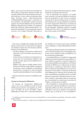 lógico... por lo que el escenario en el que debe rea-               fuerzos de la gestión del fondo presencial e imple-
                                                  lizar su labor es importante. Además se añade otra                  mentarlos en el fondo informacional”.
                                                  cuestión: la liberación de determinadas tareas per-                   Una vez planteado este escenario, nos queda
                                                  mite dedicarse a otras: como recientemente plan-                    hacer mención a los tipos de biblioteca existentes;
                                                  teaba Fernando Juárez <http://diarium.usal.                         pero sin profundizar en ello. Como en cualquier
                                                  es/biblioblog/2010/correcciones>, en Iwetel la cri-                 cuestión de la vida, las clasificaciones son el resul-
                                                  sis (económica y “de identidad”) puede servir para                  tado del punto de vista que adoptemos y podemos
                                                  repensar el ecosistema bibliotecario (la salud de mi                encontrar importantes diferencias; al margen de
                                                  biblioteca depende de la de al lado), el concepto de                que algunas bibliotecas puedan pertenecer a más
                                                  fondo (dar el salto de “colección almacenada” a “in-                de una tipología80. Podríamos incluir la compleja
                                                  formación gestionada”), los conceptos de usuarios,                  clasificación de la IFLA o los diferentes espacios
                                                  servicios...y los “tempos” laborales “liberando es-                 que se han creado en ALFARED):




                                                    Pero vamos a simplificarlos al hablar de la ALFIN                 Ley 10/2007, de 22 de junio, de la lectura, del libro
                                                  porque creemos que las características de algunas                   y de las bibliotecas <http://hdl.handle.net/10421/
                                                  son similares a las de otras. De tal manera sólo ha-                188>.
                                                  blaremos de las bibliotecas:                                          Participan en él representantes de la Administra-
                                                    - Escolares: ligadas a los primeros estadios de la                ción General del Estado, de las comunidades autó-
                                                      educación y de la formación como personas y                     nomas, de las entidades locales, de REBIUN y de
                                                      ciudadanos                                                      las asociaciones profesionales.
                                                    - Universitarias: enraizadas en la educación su-                    Su principal objetivo es “canalizar la cooperación
                                                      perior, que crea conocimiento científico y que                  bibliotecaria entre las administraciones públicas”. Y
                                                      pueden recoger aspectos de las bibliotecas es-                  como objetivos específicos, trata de la integración
                                                      pecializadas                                                    de los sistemas bibliotecarios públicos en el Sistema
                                                    - Públicas: que cubre un amplio abanico de bi-                    Español de Bibliotecas, la elaboración de planes
                                                      bliotecas de diferente tipo, ligadas al papel de                para favorecer y promover el desarrollo y mejora
                                                      las personas como ciudadanos, al aprendizaje                    de las condiciones de las bibliotecas y sus servicios,
                                                      permanente a lo largo de la vida, la inclusión                  fomentar el intercambio y formación profesional
                                                      social, la multiculturalidad y el servicio público.             de los bibliotecarios, informar de la normativa que
                                                                                                                      afecte a las bibliotecas españolas, poner en marcha
                                                    Haremos una breve mención a las bibliotecas hí-                   proyectos cooperativos beneficiosos para la socie-
                                                  bridas.
Informe APEI sobre alfabetización informacional




                                                                                                                      dad y estudiar y desarrollar todas las actuaciones

                                                  Consejo de Cooperación Bibliotecaria
                                                                                                                      que encomienden las conferencias sectoriales de
                                                                                                                      Cultura y de Educación y la CRUE.
                                                    El Consejo de Cooperación Bibliotecaria                             Para conseguirlo se crean diferentes comisiones
                                                  <http://www.mcu.es/bibliotecas/MC/Consejo                           técnicas para cada tipo de biblioteca (nacionales y
                                                  CB/Presentacion.html> está regulado por el De-                      regionales, públicas, escolares, universitarias, espe-
                                                  creto 1573/2007, de 30 de noviembre <http://                        cializadas) en las que se pueden crear grupos de
                                                  hdl.handle.net/10421/193>, como desarrollo de la                    trabajo (hay un total de 15 en la actualidad)81;


                                                     80
                                                        La biblioteca de Ciencias Químicas de una universidad pública ¿no sería una biblioteca especializada, universitaria y pública
                                                  al mismo tiempo?
                                                     81
                                                        Véase la relación de grupos en <http://www.mcu.es/bibliotecas/MC/ConsejoCB/GruposTrabajo.html>.


                                                     68
 