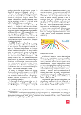 dando la posibilidad de crear grupos mixtos. Un                     Información <http://www.juntadeandalucia.es/cul
ejemplo de este tipo es el dedicado a la ALFIN.                     tura/opencms/export/download/bibhuelva/DAMI.
  El Grupo de Trabajo de Alfabetización Informa-                    pps>); pero tras un exhaustivo estudio se entendió
cional82 está coordinado por Felicidad Campal y                     que costaría más esa adaptación que crear algo
cuenta con participantes escogidos por las Comu-                    nuevo. Se decidió entonces dedicarse a crear un
nidades Autónomas, la Biblioteca Nacional, el Mi-                   programa que sirviera a los bibliotecarios para ayu-
nisterio de Cultura, REBIUN, FESABID, la FGSR,                      dar a los ciudadanos a buscar empleo, contem-
la FEMP y las bibliotecas especializadas.                           plando todos los aspectos que confluyen en dicha
  Se creó en 2007, cuenta con un foro interno de                    tarea. Está a punto de ser finalizado y es posible que
trabajo y ha dirigido su actividad fundamental-                     próximamente se presenten sus resultados.
mente a fortalecer y proporcionar contenido a la                      Por otra parte, se han elaborado fichas de buenas
plataforma ALFARED, a redactar un informe sobre                     prácticas que serán enviadas a las distintas biblio-
ALFIN en bibliotecas públicas españolas (lo vere-                   tecas para que hagan llegar las iniciativas que llevan
mos en el apartado de bibliotecas públicas) y a es-                 a cabo y puedan hacerse visibles en la plataforma
tudiar el desarrollo de aplicaciones concretas de                   ALFARED.
ALFIN para bibliotecas públicas. Por otra parte, los
miembros del grupo han participado en diferentes
jornadas profesionales.
  ALFARED <http://www.alfared.org> es una pla-
taforma web en la que se han creado –además de
un blog– espacios específicos para cada tipo de bi-
bliotecas. Algunos de los miembros del grupo de
trabajo son los coordinadores de estos espacios,

                                                                    Bibliotecas escolares
que se pretenden convertir en una especie de repo-
sitorios en los que tenga cabida toda la informa-
ción relevante sobre la ALFIN con respecto a cada                      La biblioteca escolar ofrece servicios de aprendizaje,
tipología bibliotecaria; algo que han manifestado                   libros y otros recursos, a todos los miembros de la co-
especialmente las bibliotecas universitarias. En la                 munidad escolar para que desarrollen el pensamiento
plataforma participan otras personas que no for-                    critico y utilicen de manera eficaz la información en
man parte del grupo de trabajo pero que estuvie-                    cualquier soporte y formato... La biblioteca escolar es
ron presentes en su desarrollo preliminar, que                      un componente esencial de cualquier estrategia a
–como hemos indicado– es heredero del blog que                      largo plazo para la alfabetización, educación, provi-
iniciara José Antonio Gómez Hernández.                              sión de información y desarrollo económico, social y
  Se recogen los principales documentos interna-                    cultural. La biblioteca escolar es responsabilidad de
cionales y fuentes de información sobre ALFIN                       las autoridades locales, regionales y nacionales y, por
para cada tipo de biblioteca y el blog sirve tanto                  tanto, debe tener el apoyo de una legislación y de una
para incorporar materiales nuevos como para pu-                     política específicas. (Manifiesto de la biblioteca es-           Informe APEI sobre alfabetización informacional
blicitar actividades, recursos, noticias... relevantes              colar83, IFLA/UNESCO.)
en el ámbito que tratamos.                                             Las bibliotecas escolares están íntimamente rela-
  En el apartado de aplicaciones prácticas para bi-                 cionadas con la educación formal, obligatoria en
bliotecas públicas se estudió la posibilidad de adap-               todos aquellos países que pueden permitírselo,
tar DAMI (Diploma Andaluz para el Manejo de                         hasta la llegada a la educación superior.


   82
      La web del grupo está disponible en la dirección <http://www.mcu.es/bibliotecas/MC/ConsejoCB/GruposTrabajo/GT_
Alfabetizacion.html>.
   83
      Probablemente es uno de los manifiestos que debería ser revisado en algunos de sus aspectos, aunque las líneas generales son
válidas. Puede consultarse en <http://archive.ifla.org/VII/s11/pubs/mani-s.htm> y en <http://www.unesco.org/webworld/libra-
ries/manifestos/school_manifesto_es.html 1999>. Se complementa con las Directrices IFLA/UNESCO para la biblioteca escolar
<http://archive.ifla.org/VII/s11/pubs/sguide02-s.pdf>.


                                                                                                                           69
 