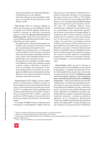 hemos mencionado en el apartado dedicado a                Recursos para el Aprendizaje)91 pretende estar in-
                                                      los bibliotecarios en este capítulo).                     cluido en el proyecto educativo y en el programa
                                                    - Todo ello evidencia que las autoridades acadé-            del centro. Aurora Cuevas (2007; p. 178) lo define
                                                      micas no han dado el valor que tiene a la bi-             así “El CRA enriquece la noción tradicional de BE al
                                                      blioteca escolar.                                         definirse como un nuevo espacio educativo diná-
                                                                                                                mico, no mero gestor de recursos educativos, sino ám-
                                                    Félix Benito (2001) es referencia obligada en               bito para una metodología didáctica activa,
                                                  todo lo que tiene que ver con la biblioteca escolar           interdisciplinar y adaptada a la diversidad de entor-
                                                  en relación con la ALFIN. Seguidor de Bernal, de-             nos y aprendizajes; centro suministrador, organiza-
                                                  sarrolló el concepto de educación documental,                 dor de saberes y potenciador del autoaprendizaje, no
                                                  como en su obra La educación documental en la                 complemento del currículum académico, sino parte
                                                  biblioteca escolar <http://www.cnice.mecd.es/re-              integrante de él. Un espacio-entorno para la forma-
                                                  cursos2/bibliotecas/html/encuen/art3.htm> que es              ción, la información, el entretenimiento, el inter-
                                                  importante por varias razones:                                cambio y el conocimiento” y contempla –en buena
                                                    - Nos define lo que es educación documental, en-            medida como hacen los CRAI universitarios– es-
                                                      tendida como enseñanza transversal esencial               pacios diferentes a los tradicionales con zona de or-
                                                      para el aprendizaje a lo largo de la vida.                denadores conectados a Internet, laboratorios de
                                                    - Desglosa los contenidos que se corresponden               idioma y multimedia, áreas de facilidades tecnoló-
                                                      con las variables en torno a las que se articula la       gicas, de trabajo en grupo, área cultural y recreativa,
                                                      educación documental: pensamiento, informa-               con recursos virtuales educativos normalizados
                                                      ción y valores. Esos contenidos deberán ser im-           (repositorios), depósitos de materiales docentes,
                                                      plementados en el currículum escolar.                     recursos digitales... y recursos humanos profesio-
                                                    - Nos describe qué actividades se pueden realizar           nales.
                                                      en la biblioteca escolar para conseguir enseñar
                                                      a pensar, enseñar a informarse y aprender a                 Gloria Durban (2009) cree que lo “relevante es
                                                      vivir. Las actividades son numerosas y consti-            la función educativa de la biblioteca como entorno
                                                      tuyen perfectamente el contenido de un pro-               de aprendizaje... y elemento de apoyo para la me-
                                                      grama de alfabetización informacional. Además             jora del desarrollo del currículo”, por eso ha creado
                                                      diferencia entre educación infantil, educación            un espacio Web con el título “La biblioteca escolar
                                                      primaria y educación secundaria.                          como herramienta educativa: una herramienta
                                                                                                                para el desarrollo de prácticas lectoras y habilidades
                                                    Aurora Cuevas (2007) publicó “Lectura, alfabe-              intelectuales” <http://www.bibliotecaescolar.info/
                                                  tización en información y biblioteca escolar”, en             castellano.htm> con diferentes apartados que pro-
                                                  buena medida fruto de su tesis doctoral. En ella nos          porcionan las claves para entender la situación y
                                                  acerca a la documentación que existe para la edu-             los problemas de la biblioteca escolar, suministran
                                                  cación88 y a su implicación con las tecnologías, hace         acceso a recursos de muy variada índole que están
                                                  un repaso sobre la historia de la ALFIN89, nos apro-          siendo utilizados en las bibliotecas escolares, ma-
Informe APEI sobre alfabetización informacional




                                                  xima al concepto de CRA (o CREA) y aporta un                  teriales didácticos (mapas conceptuales, itinerarios
                                                  modelo de ALFIN basado en la promoción de la                  formativos, tutoriales)... e incluso un modelo de
                                                  lectura que después describiremos más detenida-               aplicación de la competencia informacional
                                                  mente.                                                        <http://www.bibliotecaescolar.info/documents/co
                                                    El concepto de CREA (Centro de Recursos para                mpetenciacastellano.pdf>). Incluye artículos suyos
                                                  la Enseñanza y el Aprendizaje)90 o CRA (Centro de             que sintetizan la situación actual de la biblioteca


                                                    88
                                                       Incluye el esquema de Marqués Graels para analizar los recursos educativos.
                                                    89
                                                       Recoge en su integridad las principales declaraciones de la ALFIN.
                                                    90
                                                       Véase <http://www.juntadeandalucia.es/averroes/bibliotecaescolar/index.php?option=com_content&view=category&layout=
                                                  blog&id=55&Itemid=55>.
                                                    91
                                                       Véase <http://www.bibliotecas-cra.cl/preguntas/index.html>.


                                                     72
 