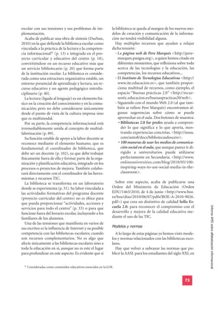 escolar con sus tensiones y sus problemas de im-                   la biblioteca se queda al margen de los nuevos mo-
plementación.                                                      delos de creación y comunicación de la informa-
   Acaba de publicar una obra de síntesis (Durban,                 ción no tendrá visibilidad alguna.
2010) en la que defiende la biblioteca escolar como                  Hay múltiples recursos que ayudan a relajar
vinculada a la práctica de la lectura y la competen-               dicha tensión:
cia informacional92 (p. 13) e integrada en el pro-                   - La página web de Pere Marqués <http://pere-
yecto curricular y educativo del centro (p. 18),                       marques.pangea.org>, a quien hemos citado en
convirtiéndose en un recurso educativo más que                         diferentes momentos, que reflexiona sobre todo
un servicio bibliotecario (p. 20) que forma parte                      acerca de las tecnologías y la educación, las
de la institución escolar. La biblioteca es conside-                   competencias, los recursos educativos...
rada como una estructura organizativa estable, un                    - El Instituto de Tecnologías Educativas <http://
entorno presencial de aprendizaje y lectura, un re-                    www.ite.educacion.es>, que también propor-
curso educativo y un agente pedagógico interdis-                       ciona multitud de recursos, como ejemplo, el
ciplinario (p. 40).                                                    espacio “Buenas prácticas 2.0” <http://recur-
   La lectura (ligada al lenguaje) es un elemento bá-                  sostic.educacion.es/buenaspracticas20/web>.
sico en la creación del conocimiento y en la comu-                   - Siguiendo con el mundo Web 2.0 (al que tam-
nicación; pero no debe considerarse únicamente                         bién se refiere Pere Marqués) encontramos al-
desde el punto de vista de la cultura impresa sino                     gunas sugerencias sobre cómo se puede
que es multimodal.                                                     aprovechar en el aula. Dos botones de muestra:
   Por su parte, la competencia informacional está                      • Bibliotecas 2.0 for profes ayuda a compren-
irremediablemente unida al concepto de multial-                           der lo que significa y lo que aporta, mos-
fabetización (p. 89).                                                     trando experiencias concretas. <http://issuu.
   Su función estable de apoyo a la labor docente se                      com/anto8/docs/bibliotecasdoscero>.
reconoce mediante el elemento humano, que es                            • 100 maneras de usar los medios de comunica-
fundamental: el coordinador de biblioteca, que                            ción social en el aula, que aunque parece ir di-
debe ser un docente (p. 102), ya que debe trabajar                        rigido a universitarios puede utilizarse
físicamente fuera de ella y formar parte de la orga-                      perfectamente en Secundaria. <http://www.
nización y planificación educativa, integrado en los                      onlineuniversities.com/blog/2010/05/100-
procesos o proyectos de mejora. También colabo-                           inspiring-ways-to-use-social-media-in-the-
rará directamente con el coordinador de las herra-                        classroom>.
mientas y recursos TIC.
   La biblioteca se transforma en un laboratorio                     Sobre este aspecto, acaba de publicarse una
donde se experimenta (p. 31). Su labor vinculada a                 Orden del Ministerio de Educación (Orden
las actividades formativas del programa docente                    EDU/1465/2010, de 4 de junio <http://www.boe.
(proyecto curricular del centro) no es óbice para                  es/boe/dias/2010/06/07/pdfs/BOE-A-2010-9026.
que pueda proporcionar “actividades, acciones y                    pdf>) que crea un distintivo de calidad Sello Es-
                                                                   cuela 2.0. para reconocer el compromiso con el
                                                                                                                             Informe APEI sobre alfabetización informacional
servicios para todo el centro” (p. 33) o para que
funcione fuera del horario escolar, incluyendo a los               desarrollo y mejora de la calidad educativa me-
familiares de los alumnos.                                         diante el uso de las TIC.

                                                                   Modelos y normas
   Una de las tensiones que manifiesta en varios de
sus escritos es la influencia de Internet y su posible
competencia con las bibliotecas escolares; cuando                    A lo largo de estas páginas ya hemos visto mode-
son recursos complementarios. No es algo que                       los y normas relacionados con las bibliotecas esco-
afecte únicamente a las bibliotecas escolares sino a               lares.
toda la educación en sí, aunque no es este el lugar                  Hay que volver a subrayar las normas que pu-
para profundizar en este aspecto. Es evidente que si               blicó la AASL para los estudiantes del siglo XXI, en


  92
       Consideradas como contenidos educativos esenciales en la LOE.


                                                                                                                   73
 
