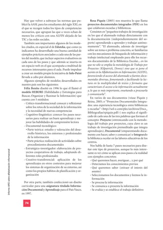Hay que volver a subrayar las normas que pu-              Rosa Piquín (2005) nos muestra lo que llama
                                                  blicó la AASL para los estudiantes del siglo XXI, en      proyectos documentales integrados (PDI) en los
                                                  el que se recogen todos los tipos de competencias         que colaboran escuelas y bibliotecas.
                                                  necesarios, que agrupan las que a veces echan de             Consisten en “pequeños trabajos de investigación
                                                  menos los críticos con una ALFIN alejada de las           en los que el alumnado trabaja directamente con
                                                  TIC y las redes sociales.                                 la documentación (independientemente del so-
                                                     También son importantes algunos de los mode-           porte) aprendiendo a aprender y trabajar autóno-
                                                  los citados, en especial el de Eduteka, que como ya       mamente”. “El alumnado, además de investigar
                                                  indicamos ha desarrollado una buena cantidad de           sobre un tema o problema concreto, se familiariza
                                                  ejemplos prácticos asociados a cada una de las par-       con los mecanismos de búsqueda de información y
                                                  tes del modelo, que incluye aspectos evaluativos en       trabajo intelectual empleando para ello los recur-
                                                  cada uno de los pasos y que además se inserta en          sos documentales de la Biblioteca Escolar... en los
                                                  un espacio web en el que acompaña a multitud de           que no sólo se emplea la metodología de Trabajo por
                                                  recursos interesantes para el aula. Puede impulsar        Proyectos (Kilpatrick, Dewey) sino que se pone el
                                                  a crear un modelo propio la iniciativa de Info-Paint      acento en la Alfabetización en Información (ALFIN),
                                                  llevada a cabo por alumnos.                               favoreciendo el acceso del alumnado a fuentes docu-
                                                     Algunos ejemplos de modelos desarrollados en           mentales diversas, fomentando y facilitando la lec-
                                                  nuestro país son los siguientes:                          tura en la multiplicidad de textos y formatos que
                                                     Félix Benito diseñó en 1996 lo que él llamó el         caracterizan el acceso a la información actualmente
                                                                                                            y, lo que es más importante, enseñando a procesarla
                                                  modelo HEBORI (Habilidades y Estrategias para
                                                                                                            y comunicarla”.
                                                  Buscar, Organizar y Razonar la Información) que
                                                                                                               En varios de sus documentos (véase Piquín y
                                                  cuenta con 5 módulos:
                                                                                                            Reina, 2005; o “Proyectos Documentales Integra-
                                                     - Crítico-transformacional: conocer y reflexionar
                                                                                                            dos: una experiencia tecnológica entre bibliotecas
                                                       sobre los retos de la sociedad de la información
                                                                                                            y escuelas” <http://sol-e.com/plec/archivos/Docs_
                                                       y la necesidad de nuevas competencias
                                                                                                            Bibliografias/rpiquin.pdf>) nos explica el signifi-
                                                     - Cognitivo-lingüístico: conocer los pasos nece-
                                                                                                            cado de cada una de las tres palabras que forman el
                                                       sarios para realizar un buen aprendizaje y me-
                                                                                                            concepto: Proyecto (entroncando con la metodo-
                                                       jorar las habilidades de comprensión lectora         logía del trabajo por proyectos, cuya clave es un
                                                     - Documental-tecnológico:                              trabajo de investigación premeditado que integra
                                                       • Parte teórica: estudio y valoración del desa-      aprendizajes), Documental (emparentando docu-
                                                         rrollo histórico, los entornos y profesionales     mento con hacer, saber y comunicar) e Integrando
                                                         de la información                                  la biblioteca escolar en las labores educativas de los
                                                       • Parte práctica: realización de actividades sobre   centros.
                                                         procedimientos documentales                           Nos habla de hasta 7 pasos necesarios para dise-
                                                     - Estratégico-investigador: elaboración de pro-        ñar este tipo de proyectos, aunque lo más intere-
Informe APEI sobre alfabetización informacional




                                                       yectos cooperativos de trabajo, adoptando di-        sante es ver cómo se aplican esos pasos a la realidad
                                                       ferentes roles profesionales                         con ejemplos concretos:
                                                     - Creativo-transferencial: aplicación de los              - Qué queremos hacer, averiguar... y por qué
                                                       aprendizajes en otros contextos para mejorar            - Detectamos los conocimientos previos
                                                       los sistemas de organización de su entorno, así         - Qué queremos saber (extraer el interés del
                                                       como los propios hábitos de planificación y or-           asunto)
                                                       ganización                                              - Seleccionamos los documentos y leemos la in-
                                                                                                                 formación
                                                    Por otra parte, también confeccionó un diseño              - Se procesa la información
                                                  curricular para una asignatura titulada Informa-             - Se comunica o presenta la información
                                                  ción Documental y Aprendizaje para el País Vasco,            - Se evalúa y se establece el trabajo definitivo
                                                  en 1997.


                                                     74
 