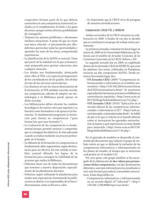 cooperativo forman parte de lo que debería            - Es importante que la CRUE sirva de paraguas
                                                    convertirse en una competencia transversal, in-         de nuestras reivindicaciones.
                                                    cluida en el complemento al título y las guías
                                                    docentes; aunque existen diversas posibilidades       Colaboración CRUE-TIC y REBIUN
                                                    de conseguirlo.                                       Ambas sectoriales de la CRUE iniciaron su cola-
                                                  - Tenemos los mismos problemas y afrontamos           boración en 2008. A finales de ese año se decidió
                                                    similares situaciones. A pesar de que no existe     que se constituyera un grupo de trabajo mixto per-
                                                    una única solución –o precisamente por ello–        manente.
                                                    debemos aprovechar todas las oportunidades y          La primeras jornadas conjuntas tuvieron lugar en
                                                    aprender los unos de los otros, compartiendo        marzo de 2008 en la Universidad Politécnica de Va-
                                                    experiencias.                                       lencia con el nombre de Jornadas Conjuntas de las
                                                  - La planificación de la ALFIN es esencial. Tiene     Comisiones Sectoriales de la CRUE: Rebiun y TIC.
                                                    que partir de la realidad con la que contamos y       La segunda jornada fue en 2009, ya englobada
                                                    estar preparada para aportar soluciones ante        dentro de las Jornadas CRAI de REBIUN, que eran
                                                    cualquier situación.                                las séptimas (las sextas, celebradas en Pamplona,
                                                  - Los aliados son fundamentales, destacando           tuvieron un alto componente ALFIN). Desde en-
                                                    entre ellos el PDI, con especial protagonismo       tonces han tenido lugar dos:
                                                    de los coordinadores de los grados. Sin olvidar       - VII Jornadas CRAI (2009) “Competencias in-
                                                    al resto de los servicios universitarios.               formacionales e informáticas en el ámbito uni-
                                                  - Los alumnos no son los únicos destinatarios de          versitario <http://138.100.200.6/eventos/Jorna
                                                    la formación; el PDI también necesita reciclar          dasCRAI/postseminario.html> Se mostraron
                                                    sus competencias, además de adaptar sus me-             especialmente las buenas prácticas en bibliotecas
                                                    todologías y la Biblioteca puede apoyar en              universitarias españolas <http://www.ucm.es/
                                                    dicho reciclaje.                                        BUCM/blogs/boletinbibliotecario/722.php>
                                                  - Los bibliotecarios deben afrontar los cambios         - VIII Jornadas CRAI (2010) “Aplicación en el
                                                    tecnológicos, los nuevos retos que suponen y su         mundo laboral de las competencias informa-
                                                    función como formadores o de apoyo en la for-           cionales e informáticas (CI2)” <http://web.ua.
                                                    mación. Es fundamental programar la forma-              es/es/jornadas-crai/postjornadas.html>. Se habló
                                                    ción para formar en competencias (“para                 de qué es lo que se solicita en el mundo laboral,
                                                    formar hay que estar formados”).                        cómo se incorporan los egresados universita-
                                                  - La evaluación de las competencias es funda-             rios al mismo y qué experiencias se están dando
                                                                                                            para mejorarlo <http://www.ucm.es/BUCM/
                                                    mental porque permite mejorar y comprobar
                                                                                                            blogs/boletinbibliotecario/1716.php>.
                                                    que se consiguen los objetivos. Es más adecuada
                                                    cuando se realiza mediante un proceso prolon-
                                                                                                          En el apartado de modelos se desarrolla el con-
                                                    gado en el tiempo.
                                                                                                        tenido del documento que redactó el grupo de tra-
                                                  - La difusión de la formación en competencias es
Informe APEI sobre alfabetización informacional




                                                                                                        bajo mixto en que se defiende la inclusión de las
                                                    fundamental: debe segmentarse según destina-        competencias informáticas e informacionales en
                                                    tarios para ser efectiva. En este sentido es tam-   los planes de estudio; al tiempo que se menciona
                                                    bién esencial difundir los logros de la             cuál podría ser el modelo CI2.
                                                    formación para conseguir la visibilidad de las        Por otra parte, este grupo también se ha encar-
                                                    acciones que realiza la Biblioteca                  gado de la elaboración de dos vídeos para promo-
                                                  - Debemos hacer uso de todas las herramientas         cionar dichas competencias, con dos destinatarios
                                                    que tenemos a nuestra disposición; especial-        diferentes: uno más informal para los estudiantes y
                                                    mente de las plataformas docentes.                  otro más formal para toda la comunidad universi-
                                                  - Debemos seguir utilizando la plataforma para        taria. Están disponibles en:
                                                    incluir más experiencias, fomentando la publi-        - Competencias informáticas e informacionales
                                                    cación en abierto. Los responsables de la línea 1       en un mundo digital (el “informal”) <http://
                                                    determinarán cómo se llevará a cabo.                    130.206.3.200:8080/mpv/crue.html>


                                                  80
 