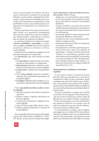 como ya mencionamos al comienzo del docu-               tencias informáticas e informacionales en los estu-
                                                  mento. Destacamos la inclusión de un apartado           dios de grado (2009) en el que:
                                                  dedicado a la privacidad y seguridad de la infor-         - Abogan por su reconocimiento como compe-
                                                  mación, consecuencia de la realidad que ha con-             tencias transversales en los estudios de grado
                                                  vertido a los consumidores en productores y de las          que se desarrollan de acuerdo a los principios
                                                  posibilidades técnicas (que podrían parecer con-            de Bolonia
                                                  trapuestas) de reutilización y de control de la in-       - Se busca contribuir a la mejora de los nuevos
                                                  formación.                                                  modelos docentes al tiempo que incrementar el
                                                    Hemos comentado, de la mano de Nieves Gon-                uso y aprovechamiento de los recursos técnicos
                                                  zález (2010a), en el apartado de recapitulación             y de información
                                                  sobre normas y definiciones cómo las competen-            - Se pretende redefinir la oferta formativa de los
                                                  cias informacionales e informáticas se incluían             Servicios de Biblioteca e Informática
                                                  bajo el concepto de competencias digitales.               - Se definen lo que son las competencias infor-
                                                    La competencia digital es la combinación de cono-         máticas e informacionales
                                                  cimientos, habilidades y capacidades, en conjun-          - Se plantean diferentes modelos de integración
                                                  ción con valores y actitudes, para alcanzar objetivos       en los planes de estudio
                                                  con eficacia y eficiencia en contextos y con herra-       - Se proponen los contenidos generales que de-
                                                  mientas digitales.                                          berían incluir para –junto a los objetivos de
                                                    Fundamenta estas competencias digitales en 5 di-          aprendizaje– conseguir el objetivo general de
                                                  mensiones que generan 5 capacidades.                        “adquirir los conocimientos necesarios para
                                                    Las dimensiones, que están tomadas de Boris               desenvolverse en la Sociedad del Conocimiento
                                                  Mir, son:                                                   y ser capaz de utilizar las TIC adecuadamente
                                                    1. Del aprendizaje: transformación de la infor-           para así poder localizar, evaluar, utilizar y co-
                                                       mación en conocimiento y su adquisición.               municar la información en cualquier ámbito de
                                                    2. Informacional: obtención, evaluación y trata-          especialización” (p. 10).

                                                                                                          Buenas prácticas en bibliotecas universitarias
                                                       miento de la información en entornos digitales.

                                                                                                          españolas
                                                    3. Comunicativa: comunicación interpersonal y
                                                       social.
                                                    4. De la Cultura digital: las prácticas sociales y      A veces suena extraño el concepto de buenas
                                                       culturales de la sociedad del conocimiento y la    prácticas. Más que contraponerse a otras que se
                                                       ciudadanía digital.                                considerarían “malas” lo que se pretende es acudir
                                                    5. Tecnológica: alfabetización tecnológica y el co-   a ejemplos que reúnen los criterios que se defien-
                                                       nocimiento y dominio de los entornos digitales.    den a nivel general y que pueden servir de guía a
                                                                                                          quienes desean incluir determinadas actividades en
                                                   Y las 5 capacidades asociadas a medios y entor-        sus centros. Mencionaremos, sin exhaustividad, al-
                                                  nos digitales:                                          gunas de ellas.
Informe APEI sobre alfabetización informacional




                                                   1. Aprender y generar conocimientos, productos           Si lo que se pretende es conseguir que la ALFIN
                                                      o procesos.                                         se convierta en una asignatura transversal recono-
                                                   2. Obtener, evaluar y organizar información en         cida en las nuevas titulaciones acordes al plan de
                                                      formatos digitales.                                 Bolonia, hay un ejemplo evidente: la asignatura
                                                   3. Comunicarse, relacionarse y colaborar en en-        “Técnicas de búsqueda y uso de la información”,
                                                      tornos digitales.                                   que imparte la Carlos III en el primer curso de
                                                   4. Actuar de forma responsable, segura y cívica.       todas sus titulaciones con una estrecha colabora-
                                                   5. Utilizar y gestionar dispositivos y entornos de     ción entre docentes y bibliotecarios.
                                                      trabajo digitales.                                    La Universidad de La Laguna aporta también
                                                                                                          una asignatura con 3 créditos ECTS, fruto del buen
                                                    Para una posible aplicación práctica del modelo,      trabajo de sus bibliotecarios y de la complicidad de
                                                  el grupo de trabajo mixto de REBIUN y CRUE-             una parte del profesorado. Han dejado en acceso
                                                  TIC aprobó un documento titulado Las compe-             abierto sus materiales dentro del Taller de Granada


                                                    82
 