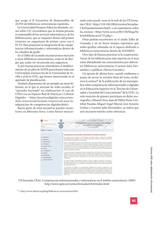 que acoge el II Encuentro de Responsables de                          nado antes puede verse en la web de las VII Jorna-
ALFIN de bibliotecas universitarias españolas.                        das CRAI <http://138.100.200.6/eventos/Jornadas-
  La Universidad Pompeu Fabra ha diseñado cur-                        CRAI/postseminario.html> o en comentarios sobre
sos sobre CI2 (recordemos que la misma persona                        las mismas <http://www.ucm.es/BUCM/blogs/bo
es responsable de los servicios informáticos y de los                 letinbibliotecario/722.php>.
bibliotecarios) que se imparten dentro del primer
                                                                         Otras podrán encontrarse en el citado Taller de
trimestre en asignaturas de primer curso con 6
                                                                      Granada, y en un breve tiempo, esperemos que
ECTS. Han propuesto la integración de las compe-
tencias informacionales e informáticas dentro de                      todas queden enlazadas en el espacio dedicado a
los estudios de grado.                                                bibliotecas universitarias dentro de ALFARED.
  En el Taller de Granada encontraremos mención                          Otro tipo de buenas prácticas es la cooperación.
a otras bibliotecas universitarias, como la de Bur-                   Varias de los bibliotecarias más expertas en el área
gos que acaba ver reconocida una asignatura.                          están difundiendo sus conocimientos por diferen-
  Si por buenas prácticas entendemos el estableci-                    tes bibliotecas universitarias (Carmen Julia Her-
miento de un plan de ALFIN general para toda una                      nández) o públicas (Nieves González).
Universidad, tenemos los de la Universidad de Se-                        Un apunte de última hora: cuando estábamos a
villa y el de la UOC, que hemos mencionado en el                      punto de enviar la revisión final del texto, recibi-
apartado de planificación.                                            mos la noticia98 de la publicación de un monográ-
  También disponemos de un ejemplo un tanto di-                       fico sobre competencias informacionales y digitales
ferente, en el que se mezclan las redes sociales, el
                                                                      en la Educación Superior en la “Revista de Univer-
“aprender haciendo” en colaboración: el caso de
                                                                      sidad y Sociedad del Conocimiento” de la UOC. La
UNIA con su Espacio-Red de Prácticas y Culturas
Digitales <http://practicasdigitales.unia.es/mo-                      sola mención de quienes participan en dicho mo-
dulo-transversal/modulo-transversal-para-la-                          nográfico (Manuel Area, Juan de Pablos Pons, Cris-
adquisicion-de-competencias-digitales.html>                           tóbal Pasadas, Miguel Ángel Marzal, José Antonio
  Buena parte de estas iniciativas pueden encon-                      Gómez y Carmen Julia Hernández) ya indica que
trarse en diferentes foros. Como hemos mencio-                        será necesario tenerlo como referencia.




                                                                                                                             Informe APEI sobre alfabetización informacional




   VII Jornadas CRAI. Competencias informacionales e informáticas en el ámbito universitario (2009)
                        http://www.upm.es/eventos/JornadasCRAI/index.html

  98
       <http://www.alfared.org/blog/bibliotecas-universitarias/830>


                                                                                                                    83
 
