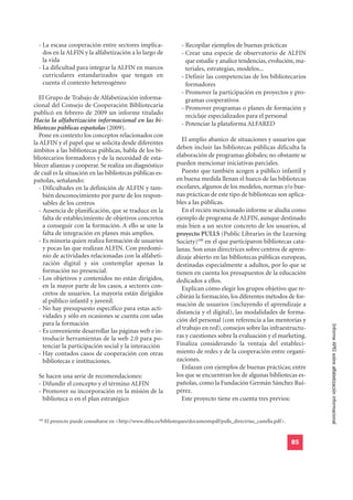 - La escasa cooperación entre sectores implica-                     - Recopilar ejemplos de buenas prácticas
    dos en la ALFIN y la alfabetización a lo largo de                 - Crear una especie de observatorio de ALFIN
    la vida                                                             que estudie y analice tendencias, evolución, ma-
  - La dificultad para integrar la ALFIN en marcos                      teriales, estrategias, modelos...
    curriculares estandarizados que tengan en                         - Definir las competencias de los bibliotecarios
    cuenta el contexto hetereogéneo                                     formadores
                                                                      - Promover la participación en proyectos y pro-
  El Grupo de Trabajo de Alfabetización informa-                        gramas cooperativos
cional del Consejo de Cooperación Bibliotecaria                       - Promover programas o planes de formación y
publicó en febrero de 2009 un informe titulado                          reciclaje especializados para el personal
Hacia la alfabetización informacional en las bi-
                                                                      - Potenciar la plataforma ALFARED
bliotecas públicas españolas (2009).
  Pone en contexto los conceptos relacionados con
                                                                       El amplio abanico de situaciones y usuarios que
la ALFIN y el papel que se solicita desde diferentes
ámbitos a las bibliotecas públicas, habla de los bi-                deben incluir las bibliotecas públicas dificulta la
bliotecarios formadores y de la necesidad de esta-                  elaboración de programas globales; no obstante se
blecer alianzas y cooperar. Se realiza un diagnóstico               pueden mencionar iniciativas parciales.
de cuál es la situación en las bibliotecas públicas es-                Puesto que también acogen a público infantil y
pañolas, señalando:                                                 en buena medida llenan el hueco de las bibliotecas
  - Dificultades en la definición de ALFIN y tam-                   escolares, algunos de los modelos, normas y/o bue-
    bién desconocimiento por parte de los respon-                   nas prácticas de este tipo de bibliotecas son aplica-
    sables de los centros                                           bles a las públicas.
  - Ausencia de planificación, que se traduce en la                    En el recién mencionado informe se aludía como
    falta de establecimiento de objetivos concretos                 ejemplo de programa de ALFIN, aunque destinado
    a conseguir con la formación. A ello se une la                  más bien a un sector concreto de los usuarios, al
    falta de integración en planes más amplios.                     proyecto PULLS (Public Libraries in the Learning
  - Es minoría quien realiza formación de usuarios                  Society)100 en el que participaron bibliotecas cata-
    y pocas las que realizan ALFIN. Con predomi-                    lanas. Son unas directrices sobre centros de apren-
    nio de actividades relacionadas con la alfabeti-                dizaje abierto en las bibliotecas públicas europeas,
    zación digital y sin contemplar apenas la                       destinadas especialmente a adultos, por lo que se
    formación no presencial.                                        tienen en cuenta los presupuestos de la educación
  - Los objetivos y contenidos no están dirigidos,                  dedicados a ellos.
    en la mayor parte de los casos, a sectores con-                    Explican cómo elegir los grupos objetivo que re-
    cretos de usuarios. La mayoría están dirigidos                  cibirán la formación, los diferentes métodos de for-
    al público infantil y juvenil.
                                                                    mación de usuarios (incluyendo el aprendizaje a
  - No hay presupuesto específico para estas acti-
                                                                    distancia y el digital), las modalidades de forma-
    vidades y sólo en ocasiones se cuenta con salas
                                                                    ción del personal (con referencia a las mentorías y
    para la formación
                                                                                                                              Informe APEI sobre alfabetización informacional
  - Es conveniente desarrollar las páginas web e in-                el trabajo en red), consejos sobre las infraestructu-
    troducir herramientas de la web 2.0 para po-                    ras y cuestiones sobre la evaluación y el marketing.
    tenciar la participación social y la interacción                Finaliza considerando la ventaja del estableci-
  - Hay contados casos de cooperación con otras                     miento de redes y de la cooperación entre organi-
    bibliotecas e instituciones.                                    zaciones.
                                                                       Enlazan con ejemplos de buenas prácticas; entre
  Se hacen una serie de recomendaciones:                            los que se encuentran los de algunas bibliotecas es-
  - Difundir el concepto y el término ALFIN                         pañolas, como la Fundación Germán Sánchez Rui-
  - Promover su incorporación en la misión de la                    pérez.
    biblioteca o en el plan estratégico                                Este proyecto tiene en cuenta tres previos:


  100
        El proyecto puede consultarse en <http://www.diba.es/biblioteques/documentspdf/pulls_directrius_castella.pdf>.


                                                                                                                         85
 