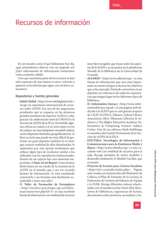 Siete_




Recursos de información




  En un mundo como el que habitamos hoy día,              muy bien escogidos que tocan todos los aspec-
¿qué pretendemos abarcar con un epígrafe así?             tos de la ALFIN y se encuentra en la plataforma
¿Qué subconjunto de subconjunto tomaremos                 Moodle de la Biblioteca de la Universidad de
como conjunto válido?                                     Granada.
  Creo que una buena parte de los recursos ya han       - ALFARED <http://www.alfared.org/> es otra
sido expuestos de una manera u otra y volverán a          fuente de información que será muy impor-
aparecer en la relación que sigue, con un breve co-       tante en nuestra lengua si alcanza los objetivos
mentario.                                                 que se ha marcado. Pretende convertirse en un

Repositorios y fuentes generales
                                                          depósito y/o referencia de todas las experien-
                                                          cias que tengan lugar en los diferentes tipos de
  - Infolit Global <http://www.infolitglobal.info>        biblioteca.
    Acoge un repositorio internacional de recur-        - IL: Information Literacy <http://www.infor-
    sos sobre ALFIN. Era una de las asignaturas           mationliteracy.org.uk> es una página web de-
    pendientes que se requería en las primeras            dicada a la ALFIN que se creó gracias al apoyo
    grandes reuniones de expertos. Se llevó a cabo        de CILIP, SCONUL, Eduserv, School Library
    gracias a la colaboración entre la UNESCO y la        Association, MLA (Museum, Libraries & Ar-
    Sección de ALFIN de la IFLA. Ha habido algu-          chives) y The Higher Education Academy: In-
    nas críticas en cuanto a si no sería mejor en vez     formation & Computing Sciences Subject
    de realizar un macrodepósito mundial realizar         Centre. Una de sus editoras, Ruth Stubbings,
    varios depósitos limitados geográficamente. Si        es miembro del Comité Permanente de la Sec-
    bien es cierto que puede ser muy difícil de ges-      ción de ALFIN de la IFLA.
    tionar un gran depósito también lo es tener         - EDUTEKA: Tecnologías de Información y
    que conocer multitud de ellos diseminados. Si         Comunicaciones para la Enseñanza Media y
    optáramos por esta opción tendríamos que              Básica <http://www.eduteka.org> es una ex-
                                                          celente web con multitud de recursos para el
                                                                                                             Informe APEI sobre alfabetización informacional
    utilizar algún tipo de recolector similar a los
    utilizados con los repositorios institucionales.      aula. Recoge ejemplos de varios modelos y
    Dentro de ese espacio hay otro elemento im-           desarrolla totalmente el Modelo Gavilán, que
    portante, el State-of-art Report. Como hemos          es propio.
    dicho busca ser un estado de la cuestión de la      - Proyecto de Lectura para Centros Escolares
    ALFIN en el mundo, que a sus vez recopila             <http://sol-e.com/plec/index.php>. Página
    fuentes de información. Se está estudiando            web creada con el patrocinio del Ministerio de
    convertirlo a un formato más fácilmente ac-           Cultura, el Plan de Fomento de la Lectura, la
    tualizable (como una wiki).                           Federación de Gremios de Editores de España
  - El Taller de Formación de Formadores                  y la FGSR. Recoge diferentes enlaces relacio-
    <http://medina-psicologia.ugr.es/biblio-              nados con el mundo escolar. Entre ellos direc-
    teca/course/view.php?id=3> es una excelente           torios de bibliotecas, sugerencias de lectura,
    fuente de información con multitud de recursos        documentos sobre primaria, secundaria y ba-


                                                                                                   89
 