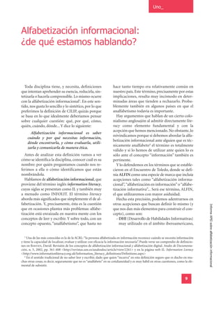 Uno_




Alfabetización informacional:
¿de qué estamos hablando?



  Toda disciplina tiene, y necesita, definiciones                     hace tanto tiempo era relativamente común en
que intentan aprehender su esencia, reducirla, sin-                   nuestro país. Este término, precisamente por estas
tetizarla o hacerla comprensible. Lo mismo ocurre                     implicaciones, resulta muy incómodo en deter-
con la alfabetización informacional3. En este sen-                    minadas áreas que tienden a rechazarlo. Proba-
tido, nos gusta lo sencillo y lo sintético, por lo que                blemente también en algunos países en que el
preferimos la definición de CILIP, quizás porque                      analfabetismo todavía es importante.
se basa en lo que idealmente deberíamos pensar                          Hay argumentos que hablan de un cierto colo-
sobre cualquier cuestión: qué, por qué, cómo,                         nialismo anglosajón al admitir directamente lite-
quién, cuándo, dónde... Y dice lo siguiente:                          racy como elemento fundamental y con la
                                                                      acepción que hemos mencionado. No obstante, lo
        Alfabetización informacional es saber
                                                                      reivindicamos porque si debemos abordar la alfa-
      cuándo y por qué necesitas información,
                                                                      betización informacional ante alguien que es téc-
      dónde encontrarla, y cómo evaluarla, utili-
                                                                      nicamente analfabeto4 el término es totalmente
      zarla y comunicarla de manera ética.
                                                                      válido y si lo hemos de utilizar ante quien lo es
  Antes de analizar esta definición vamos a ver                       sólo ante el concepto “información” también es
cómo se identifica la disciplina, conocer cuál es su                  pertinente.
nombre: por quién preguntamos cuando nos re-                            Y lo defendemos en los términos que se estable-
ferimos a ella o cómo identificamos que están                         cieron en el Encuentro de Toledo, donde se defi-
nombrándola.                                                          nía ALFIN como una especie de marca que incluía
  Hablamos de alfabetización informacional, que                       acepciones tales como “alfabetización informa-
proviene del término inglés information literacy,                     cional”, “alfabetización en información” o “alfabe-
cuyas siglas se presentan como IL y también muy                       tización informativa”... Será ese término, ALFIN,
a menudo como INFOLIT. El término literacy                            el que utilizaremos con mayor asiduidad.
aborda más significados que simplemente el de al-                       Hecha esta precisión, podemos adentrarnos en
fabetización. Y, precisamente, ésta es la cuestión                    otras acepciones que buscan definir lo mismo (y
que en ocasiones plantea más problemas: alfabe-                       que nos dan más elementos para construir el con-                 Informe APEI sobre alfabetización informacional
tización está enraizada en nuestra mente con los                      cepto), como son:
conceptos de leer y escribir. Y sobre todo, con un                      - DHI (Desarrollo de Habilidades Informativas)
concepto opuesto, “analfabetismo”, que hasta no                           muy utilizado en el ámbito iberoamericano,


  3
     Una de las más conocidas es la de la ACRL: “la persona alfabetizada en información reconoce cuándo se necesita información
y tiene la capacidad de localizar, evaluar y utilizar con eficacia la información necesaria”. Puede verse un compendio de definicio-
nes en BAWDEN, David: Revisión de los conceptos de alfabetización informacional y alfabetización digital. Anales de Documenta-
ción, n. 5, 2002, pp. 361-408 <http://revistas.um.es/analesdoc/article/view/2261> y en la página web IL: Information Lteracy
<http://www.informationliteracy.org.uk/Information_literacy_definitions/Definitions.aspx>
   4
     En el sentido tradicional de no saber leer y escribir, dado que quien “incurra” en esta definición seguro que es ducho en mu-
chas otras cosas; es decir, seguramente que no es “analfabeto” en su cotidianeidad y es muy hábil en otras cuestiones, como la ele-
mental de subsistir.


                                                                                                                             9
 