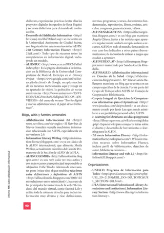 chillerato, experiencias prácticas (entre ellas los      normas, programas y cursos, documentos fun-
                                                     proyectos digitales integrados de Rosa Piquín)           damentales, repositorios, libros, revistas, artí-
                                                     y recursos didácticos para el mundo de la edu-           culos, congresos, presentaciones, vídeos...
                                                     cación.                                                - ALFINENARGENTINA <http://alfinenargen-
                                                   - Desarrollo de Habilidades Informativas <http://          tina.blogspot.com/> es un blog que mantiene
                                                     bivir.uacj.mx/dhi/Default.asp> se encuentra en           Ángela Chiesa. Junto a las noticias que apare-
                                                     la Universidad Autónoma de Ciudad Juárez,                cen regularmente también recopila enlaces a re-
                                                     con larga tradición en encuentros sobre ALFIN.           cursos ALFIN en todo el mundo, destacando en
                                                   - 21st Century Information Fluency <http://                este caso los dedicados a otros países iberoa-
                                                     21cif.com/> Todo tipo de recursos sobre las              mericanos y la inclusión de enlaces a juegos que
                                                     competencias en información digital, inclu-              ayudan a aprender.
                                                     yendo un modelo.                                       - ALFINURUGUAY <http://alfinuruguay.blogs-
                                                   - ALFINBUC <http://www.ucm.es/BUCM/alfin/                  pot.com> mantenido por Sandra García Riva-
                                                     index.php> Es la página destinada a la forma-            dulla.
                                                     ción en la Biblioteca de la Universidad Com-           - ALFINSALUD: Alfabetización informacional
                                                     plutense de Madrid. Participa en el Literacy             en Ciencias de la Salud <http://alfabetiza-
                                                     Project <http://www.google.com/intl/es/lite-             cionccss.blogspot.com>. Mª Teresa García Ba-
                                                     racy/index.html> de Google, recopila muchos              llesteros mantiene un blog que se centra en un
                                                     de los recursos mencionados aquí y recoge en             campo específico de la ciencia. Forma parte del
                                                     su apartado de vídeos, la grabación de varias            Grupo de Trabajo sobre ALFIN del Consejo de
                                                     conferencias <http://www.universia.tv/ES/VI-             Cooperación Bibliotecaria.
                                                     DEOS/TAG/brecha%20digital/TODOS-LOS-
                                                                                                            - Carpeta Integral de Ejercicios de Competen-
                                                     VIDEOS> del curso de verano “Brecha digital
                                                                                                              cias informativas para el Aprendizaje <http://
                                                     y nuevas alfabetizaciones: el papel de las biblio-
                                                                                                              www.jesuslau.com/cia/pro.html> es un docu-
                                                     tecas”.
                                                                                                              mento creado por Jesús Lau que puede asimi-
                                                  Blogs, wikis y fuentes personales
                                                                                                              larse a un portafolio personal sobre ALFIN.
                                                                                                            - e-Learning for librarians: an ideas playground
                                                   - Alfabetización Informacional 2.0 <http://                <http://library.queensu.ca/wiki/elearning/doku
                                                     www.netvibes.com/nievesglez> El Netvibes de              .php> Espacio wiki para compartir ideas sobre
                                                     Nieves González recopila muchísima informa-              el diseño y desarrollo de herramientas e-lear-
                                                     ción relacionada con ALFIN, especialmente en             ning para la ALFIN.
                                                     su vertiente 2.0.                                      - 2.0 meets Information Fluency <http://infor-
                                                   - Information Literacy Weblog <http://informa-             mationfluency.wikispaces.com/> Wiki con mu-
                                                     tion-literacy.blogspot.com> es ya un clásico de          chos recursos sobre Information Fluency,
                                                     la ALFIN internacional, que alimenta Sheila              incluye perfil de bibliotecarios, derechos de
                                                     Webber, actualmente miembro del Comité Per-              autor, bibliotecas escolares...
Informe APEI sobre alfabetización informacional




                                                     manente de la Sección de ALFIN de la IFLA.             - Information Literacy and web 2.0 <http://in-
                                                   - ALFINCOLOMBIA <http://alfincolombia.blog                 folitweb20.blogspot.com/>
                                                     spot.com> es una web cada vez más activa y
                                                     con más recursos cuyo principal responsable es        Organizaciones
                                                     Alejandro Uribe Tirado: Además de interesan-
                                                     tes posts (véase sino el que establece relaciones      - UNESCO. Programa de Información para
                                                     entre definiciones y definidores de ALFIN                Todos <http://portal.unesco.org/ci/en/ev.php-
                                                     <http://alfincolombia.blogspot.com/2009/12/i             URL_ID=21293&URL_DO=DO_TOPIC&UR
                                                     nterrelaciones-entre-veinte.html>), hace uso de          L_SECTION=201.html>.
                                                     las principales herramientas de la web 2.0 e in-       - IFLA (International Federation of Library As-
                                                     cluso del mundo virtual, como Second Life y              sociations and Institutions). Information Lite-
                                                     utiliza toda la columna derecha para incluir in-         racy Section <http://www.ifla.org/en/informa
                                                     formación muy diversa y rica: definiciones,              tion-literacy>.


                                                    90
 