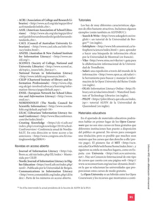 - ACRL (Association of College and Research Li-                     Tutoriales
   braries) <http://www.acrl.org/ala/mgrps/divs/
   acrl/standards/infolit.cfm>.                                        Los hay de muy diferentes características; algu-
 - AASL (American Association of School Libra-                       nos de ellos bastante atractivos. Incluimos algunos
   rians) <http://www.ala.org/ala/mgrps/divs/                        ejemplos (están también en ALFINBUC):
   aasl/guidelinesandstandards/guidelinesands-                         - Search & Write <http://www.sokogskriv.no/en-
   tandards.cfm>.                                                        glish>: un tutorial de la Universidad de Ber-
 - CAUL (Council of Australian University Li-                            gen102 (en inglés).
   brarians) <http://www.caul.edu.au/info-lite-                        - InfoSphere <http://www.bib.umontreal.ca/in-
   racy/index.html>.                                                     fosphere/sciences/index.html>: para aprender
 - ANZIIL (Australian & New Zealand Institute                            a hacer una búsqueda de información eficaz
   for Information Literacy) <http://www.an-                             por la Universidad de Montreal (en francés).
   ziil.org/>.                                                         - Viko <http://www.ntnu.no/viko/en>: guía para
 - SCONUL (Society of College, National and                              la alfabetización informacional de la Universi-
   University Libraries) <http://www.sconul.ac.                          dad de Trondheim.
   uk/topics_issues/info_literacy/>.                                   - Safari: una expedición a través del mundo de la
 - National Forum in Information Literacy                                información <http://www.open.ac.uk/safari>:
   <http://www.infolit.org/resources.html>.
                                                                         la herramienta para buscar y manejar la infor-
 - CILIP (Chartered Insitute of library and In-
                                                                         mación de la Open University del Reino Unido
   formation Professionals) <http://www.cilip.
   org.uk/get-involved/advocacy/learning/infor-                          (en inglés).
   mation-literacy/pages/default.aspx>.                                - OLAS: Information Literacy Online <http://li-
 - ENSIL (European Network for School Libra-                             brary.wit.ie/olas/intro.html>: Waterford Insti-
   ries and Information Literacy) <http://www.                           tute of Technology Libraries (en inglés).
   ensil.eu>.                                                          - PILOT <https://pilot.library.qut.edu.au/index.
 - NORDINFOLIT (The Nordic Council for                                   jsp>: tutorial ALFIN de la Universidad de
   Scientific Information) <http://www.nordin-                           Queensland (en inglés).

                                                                     Materiales educativos
   folit.org/default.asp?nid=59>
 - LILAC (Librarians’ Information Literacy An-
   nual Conference) <http://www.lilacconference.
   com/dw/index.html>                                                  En el apartado de materiales educativos podría-
 - Creating Knowledge <https://ck-vi.uib.no/                         mos hablar en primer lugar de los Open Course-
   index.php/creatingknowledge/2010/sched-                           ware que no son sino cursos en línea gratuitos que
   Conf/overview> Conferencia anual de Nordin-                       diferentes instituciones han puesto a disposición
   foLIT. En esta dirección se tiene acceso a las                    del público en general. No sirven para conseguir
   anteriores: <http://www.congress.utu.fi/crea-                     una titulación; pero es posible que muchos sean
   tingknowledge2008/#>                                              mejores que los cursos que dan derecho a ella (pre-

Revistas en acceso abierto
                                                                     vio pago). El pionero fue el MIT <http://ocw.
                                                                                                                           Informe APEI sobre alfabetización informacional
                                                                     mit.edu/OcwWeb/web/home/home/index.htm>, y
 - Journal of Information Literacy <http://ojs.                      siguieron su estela en muchos lugares, como en Es-
   lboro.ac.uk/ojs/index.php/JIL/index> Mante-                       paña con Universia <http://mit.ocw.universia.
   nida por CILIP.                                                   net>. Hay un Consorcio Internacional de este tipo
 - Nordic Journal of Information Literacy in Hig-                    de cursos que cuenta con una página web <http://
   her Education <https://noril.uib.no/index.php/                    www.ocwconsortium.org/use/use-dynamic.html>
   noril>. Publicada por la Universidad de Bergen.                   en la que se relacionan las universidades que pro-
 - Communications in Information Literacy                            porcionan estos cursos de modo gratuito.
   <http://www.comminfolit.org/index.php/cil/in                        La Open University es un híbrido entre los Open
   dex>. Parte de los números en acceso abierto.                     Courseware y los recursos que mostramos a conti-


 102
       En él ha intervenido la actual presidenta de la Sección de ALFIN de la IFLA


                                                                                                                  91
 