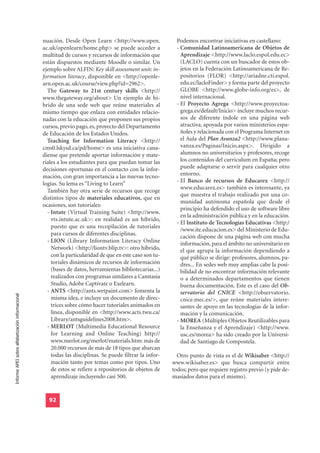 nuación. Desde Open Learn <http://www.open.               Podemos encontrar iniciativas en castellano:
                                                  ac.uk/openlearn/home.php> se puede acceder a              - Comunidad Latinoamericana de Objetos de
                                                  multitud de cursos y recursos de información que            Aprendizaje <http://www.laclo.espol.edu.ec>
                                                  están dispuestos mediante Moodle o similar. Un              (LACLO) cuenta con un buscador de estos ob-
                                                  ejemplo sobre ALFIN: Key skill assessment unit: in-         jetos en la Federación Latinoamericana de Re-
                                                  formation literacy, disponible en <http://openle-           positorios (FLOR) <http://ariadne.cti.espol.
                                                  arn.open.ac.uk/course/view.php?id=2962>.                    edu.ec/lacloFinder> y forma parte del proyecto
                                                    The Gateway to 21st century skills <http://               GLOBE <http://www.globe-info.org/es>, de
                                                  www.thegateway.org/about> Un ejemplo de hí-                 nivel internacional.
                                                  brido de una sede web que reúne materiales al             - El Proyecto Agrega <http://www.proyectoa-
                                                  mismo tiempo que enlaza con entidades relacio-              grega.es/default/Inicio> incluye muchos recur-
                                                  nadas con la educación que proponen sus propios             sos de diferente índole en una página web
                                                  cursos, previo pago, es, proyecto del Departamento          atractiva, apoyada por varios ministerios espa-
                                                  de Educación de los Estados Unidos.                         ñoles y relacionada con el Programa Internet en
                                                    Teaching for Information Literacy <http://                el Aula del Plan Avanza2 <http://www.plana-
                                                  cms0.lskysd.ca/pd/home> es una iniciativa cana-             vanza.es/Paginas/Inicio.aspx>. Dirigido a
                                                  diense que pretende aportar información y mate-             alumnos no universitarios y profesores, recoge
                                                  riales a los estudiantes para que puedan tomar las          los contenidos del curriculum en España; pero
                                                  decisiones oportunas en el contacto con la infor-           puede adaptarse o servir para cualquier otro
                                                  mación, con gran importancia a las nuevas tecno-            entorno.
                                                  logías. Su lema es “Living to Learn”                      - El Banco de recursos de Educarex <http://
                                                                                                              www.educarex.es> también es interesante, ya
                                                    También hay otra serie de recursos que recoge
                                                                                                              que muestra el trabajo realizado por una co-
                                                  distintos tipos de materiales educativos, que en
                                                                                                              munidad autónoma española que desde el
                                                  ocasiones, son tutoriales:
                                                                                                              principio ha defendido el uso de software libre
                                                    - Intute (Virtual Training Suite) <http://www.
                                                                                                              en la administración pública y en la educación.
                                                      vts.intute.ac.uk>: en realidad es un híbrido,
                                                                                                            - El Instituto de Tecnologías Educativas <http:/
                                                      puesto que es una recopilación de tutoriales
                                                                                                              /www.ite.educacion.es> del Ministerio de Edu-
                                                      para cursos de diferentes disciplinas.
                                                                                                              cación dispone de una página web con mucha
                                                    - LION (Library Information Literacy Online               información, para el ámbito no universitario en
                                                      Network) <http://liontv.blip.tv>: otro híbrido,         el que agrupa la información dependiendo a
                                                      con la particularidad de que en este caso son tu-       qué público se dirige: profesores, alumnos, pa-
                                                      toriales dinámicos de recursos de información           dres... En sedes web muy amplias cabe la posi-
                                                      (bases de datos, herramientas bibliotecarias...)        bilidad de no encontrar información relevante
                                                      realizados con programas similares a Camtasia           o a determinados departamentos que tienen
                                                      Studio, Adobe Captivate o Exelearn.                     buena documentación. Este es el caso del Ob-
                                                    - ANTS <http://ants.wetpaint.com> fomenta la              servatorio del CNICE <http://observatorio.
Informe APEI sobre alfabetización informacional




                                                      misma idea, e incluye un documento de direc-            cnice.mec.es/>, que reúne materiales intere-
                                                      trices sobre cómo hacer tutoriales animados en          santes de apoyo en las tecnologías de la infor-
                                                      línea, disponible en <http://www.acts.twu.ca/           mación y la comunicación.
                                                      Library/antsguidelines2008.htm>.                      - MOREA (Múltiples Objetos Reutilizables para
                                                    - MERLOT (Multimedia Educational Resource                 la Enseñanza y el Aprendizaje) <http://www.
                                                      for Learning and Online Teaching) http://               usc.es/morea> ha sido creado por la Universi-
                                                      www.merlot.org/merlot/materials.htm: más de             dad de Santiago de Compostela.
                                                      20.000 recursos de más de 18 tipos que abarcan
                                                      todas las disciplinas. Se puede filtrar la infor-     Otro punto de vista es el de Wikisaber <http://
                                                      mación tanto por temas como por tipos. Uno          www.wikisaber.es> que busca compartir entre
                                                      de estos se refiere a repositorios de objetos de    todos; pero que requiere registro previo (y pide de-
                                                      aprendizaje incluyendo casi 500.                    masiados datos para el mismo).


                                                    92
 