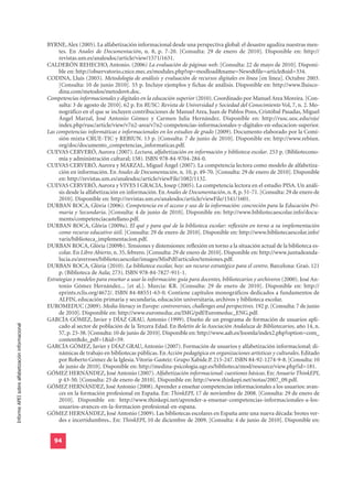 BYRNE, Alex (2005). La alfabetización informacional desde una perspectiva global: el desastre agudiza nuestras men-
                                                       tes. En Anales de Documentación, n. 8, p. 7-20. [Consulta: 29 de enero de 2010]. Disponible en: http://
                                                       revistas.um.es/analesdoc/article/view/1571/1631.
                                                  CALDERÓN REHECHO, Antonio. (2006) La evaluación de páginas web. [Consulta: 22 de mayo de 2010]. Disponi-
                                                       ble en: http://observatorio.cnice.mec.es/modules.php?op=modload&name=News&file=article&sid=334.
                                                  CODINA, Lluís (2003). Metodología de análisis y evaluación de recursos digitales en línea [en línea]. Octubre 2003.
                                                       [Consulta: 10 de junio 2010]. 55 p. Incluye ejemplos y fichas de análisis. Disponible en: http://www.lluisco-
                                                       dina.com/metodos/metodov6.doc.
                                                  Competencias informacionales y digitales en la educación superior (2010). Coordinado por Manuel Area Moreira. [Con-
                                                       sulta: 3 de agosto de 2010]. 62 p. En RUSC: Revista de Universidad y Sociedad del Conocimiento Vol, 7, n. 2. Mo-
                                                       nográfico en el que se incluyen contribuciones de Manuel Area, Juan de Pablos Pons, Cristóbal Pasadas, Miguel
                                                       Ángel Marzal, José Antonio Gómez y Carmen Julia Hernández. Disponible en: http://rusc.uoc.edu/ojs/
                                                       index.php/rusc/article/view/v7n2-area/v7n2-competencias-informacionales-y-digitales-en-educacion-superior.
                                                  Las competencias informáticas e informacionales en los estudios de grado (2009). Documento elaborado por la Comi-
                                                       sión mixta CRUE-TIC y REBIUN. 13 p. [Consulta: 7 de junio de 2010]. Disponible en: http://www.rebiun.
                                                       org/doc/documento_competencias_informaticas.pdf.
                                                  CUEVAS CERVERÓ, Aurora (2007). Lectura, alfabetización en información y biblioteca escolar. 253 p. (Bibliotecono-
                                                       mía y administración cultural; 158). ISBN 978-84-9704-284-0.
                                                  CUEVAS CERVERÓ, Aurora y MARZAL, Miguel Ángel (2007). La competencia lectora como modelo de alfabetiza-
                                                       ción en información. En Anales de Documentación, n. 10, p. 49-70. [Consulta: 29 de enero de 2010]. Disponible
                                                       en: http://revistas.um.es/analesdoc/article/viewFile/1082/1132.
                                                  CUEVAS CERVERÓ, Aurora y VIVES I GRACIA, Josep (2005). La competencia lectora en el estudio PISA. Un análi-
                                                       sis desde la alfabetización en información. En Anales de Documentación, n. 8, p. 51-71. [Consulta: 29 de enero de
                                                       2010]. Disponible en: http://revistas.um.es/analesdoc/article/viewFile/1541/1601.
                                                  DURBAN ROCA, Glòria (2006). Competencia en el acceso y uso de la información: concreción para la Educación Pri-
                                                       maria y Secundaria. [Consulta: 4 de junio de 2010]. Disponible en: http://www.bibliotecaescolar.info/docu-
                                                       ments/competenciacastellano.pdf.
                                                  DURBAN ROCA, Glòria (2009a). El qué y para qué de la biblioteca escolar: reflexión en torno a su implementación
                                                       como recurso educativo útil. [Consulta: 29 de enero de 2010]. Disponible en: http://www.bibliotecaescolar.info/
                                                       varis/biblioteca_implementacion.pdf.
                                                  DURBAN ROCA, Glòria (2009b). Tensiones y distensiones: reflexión en torno a la situación actual de la biblioteca es-
                                                       colar. En Libro Abierto, n. 35, febrero. [Consulta: 29 de enero de 2010]. Disponible en: http://www.juntadeanda-
                                                       lucia.es/averroes/bibliotecaescolar/images/MisPdf/articulos/tensiones.pdf.
                                                  DURBAN ROCA, Glòria (2010). La biblioteca escolar, hoy: un recurso estratégico para el centro. Barcelona: Graó. 121
                                                       p. (Biblioteca de Aula; 273). ISBN 978-84-7827-911-1.
                                                  Estrategias y modelos para enseñar a usar la información: guía para docentes, bibliotecarios y archiveros (2000). José An-
                                                       tonio Gómez Hernández... [et al.]. Murcia: KR. [Consulta: 29 de enero de 2010]. Disponible en: http://
                                                       eprints.rclis.org/4672/. ISBN 84-88551-63-0. Contiene capítulos monográficos dedicados a fundamentos de
                                                       ALFIN, educación primaria y secundaria, educación universitaria, archivos y biblioteca escolar.
                                                  EUROMEDUC (2009). Media literacy in Europe: controversies, challenges and perspectives. 192 p. [Consulta: 7 de junio
                                                       de 2010]. Disponible en: http://www.euromeduc.eu/IMG/pdf/Euromeduc_ENG.pdf.
                                                  GARCÍA GÓMEZ, Javier y DÍAZ GRAU, Antonio (1999). Diseño de un programa de formación de usuarios apli-
Informe APEI sobre alfabetización informacional




                                                       cado al sector de población de la Tercera Edad. En Boletín de la Asociación Andaluza de Bibliotecarios, año 14, n.
                                                       57, p. 23-38. [Consulta: 10 de junio de 2010]. Disponible en: http://www.aab.es/Joomla/index2.php?option=com_
                                                       content&do_pdf=1&id=59.
                                                  GARCÍA GÓMEZ, Javier y DÍAZ GRAU, Antonio (2007). Formación de usuarios y alfabetización informacional: di-
                                                       námicas de trabajo en bibliotecas públicas. En Acción pedagógica en organizaciones artísticas y culturales. Editado
                                                       por Roberto Gómez de la Iglesia. Vitoria-Gasteiz: Grupo Xabide.P. 215-247. ISBN 84-92-1274-9-8. [Consulta: 10
                                                       de junio de 2010]. Disponible en: http://medina-psicologia.ugr.es/biblioteca/mod/resource/view.php?id=181.
                                                  GÓMEZ HERNÁNDEZ, José Antonio (2007). Alfabetización informacional: cuestiones básicas. En: Anuario ThinkEPI,
                                                       p 43-50. [Consulta: 25 de enero de 2010]. Disponible en: http://www.thinkepi.net/notas/2007_09.pdf.
                                                  GÓMEZ HERNÁNDEZ, José Antonio (2008). Aprender a enseñar competencias informacionales a los usuarios: avan-
                                                       ces en la formación profesional en España. En: ThinkEPI, 17 de noviembre de 2008. [Consulta: 29 de enero de
                                                       2010]. Disponible en: http://www.thinkepi.net/aprender-a-ensenar-competencias-informacionales-a-los-
                                                       usuarios-avances-en-la-formacion-profesional-en-espana.
                                                  GÓMEZ HERNÁNDEZ, José Antonio (2009). Las bibliotecas escolares en España ante una nueva década: brotes ver-
                                                       des e incertidumbres.. En: ThinkEPI, 10 de diciembre de 2009. [Consulta: 4 de junio de 2010]. Disponible en:


                                                     94
 