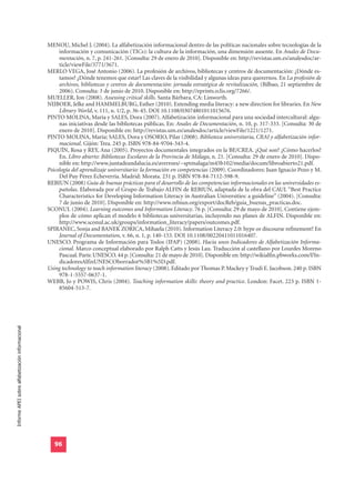 MENOU, Michel J. (2004). La alfabetización informacional dentro de las políticas nacionales sobre tecnologías de la
                                                       información y comunicación (TICs): la cultura de la información, una dimensión ausente. En Anales de Docu-
                                                       mentación, n. 7, p. 241-261. [Consulta: 29 de enero de 2010]. Disponible en: http://revistas.um.es/analesdoc/ar-
                                                       ticle/viewFile/3771/3671.
                                                  MERLO VEGA, José Antonio (2006). La profesión de archivos, bibliotecas y centros de documentación: ¿Dónde es-
                                                       tamos? ¿Dónde tenemos que estar? Las claves de la visibilidad y algunas ideas para querernos. En La profesión de
                                                       archivos, bibliotecas y centros de documentación: jornada estratégica de revitalización, (Bilbao, 21 septiembre de
                                                       2006). Consulta: 3 de junio de 2010. Disponible en: http://eprints.rclis.org/7266/.
                                                  MUELLER, Jon (2008). Assessing critical skills. Santa Bárbara, CA: Linworth.
                                                  NIJBOER, Jelke and HAMMELBURG, Esther (2010). Extending media literacy: a new direction for libraries. En New
                                                       Library World, v. 111, n. 1/2, p. 36-45. DOI 10.1108/03074801011015676.
                                                  PINTO MOLINA, María y SALES, Dora (2007). Alfabetización informacional para una sociedad intercultural: algu-
                                                       nas iniciativas desde las bibliotecas públicas. En: Anales de Documentación, n. 10, p. 317-333. [Consulta: 30 de
                                                       enero de 2010]. Disponible en: http://revistas.um.es/analesdoc/article/viewFile/1221/1271.
                                                  PINTO MOLINA, María; SALES, Dora y OSORIO, Pilar (2008). Biblioteca universitaria, CRAI y alfabetización infor-
                                                       macional. Gijón: Trea. 245 p. ISBN 978-84-9704-343-4.
                                                  PIQUÍN, Rosa y REY, Ana (2005). Proyectos documentales integrados en la BE/CREA. ¿Qué son? ¿Cómo hacerlos?
                                                       En. Libro abierto: Bibliotecas Escolares de la Provincia de Málaga, n. 21. [Consulta: 29 de enero de 2010]. Dispo-
                                                       nible en: http://www.juntadeandalucia.es/averroes/~sptmalaga/m45b102/media/docum/libroabierto21.pdf.
                                                  Psicología del aprendizaje universitario: la formación en competencias (2009). Coordinadores: Juan Ignacio Pozo y M.
                                                       Del Puy Pérez Echeverría. Madrid: Morata. 231 p. ISBN 978-84-7112-598-9.
                                                  REBIUN (2008) Guía de buenas prácticas para el desarrollo de las competencias informacionales en las universidades es-
                                                       pañolas. Elaborada por el Grupo de Trabajo ALFIN de REBIUN, adaptada de la obra del CAUL “Best Practice
                                                       Characteristics for Developing Information Literacy in Australian Universities: a guideline” (2004). [Consulta:
                                                       7 de junio de 2010]. Disponible en: http://www.rebiun.org/export/docReb/guia_buenas_practicas.doc.
                                                  SCONUL (2004). Learning outcomes and Information Literacy. 76 p. [Consulta: 29 de mayo de 2010]. Contiene ejem-
                                                       plos de cómo aplican el modelo 6 bibliotecas universitarias, incluyendo sus planes de ALFIN. Disponible en:
                                                       http://www.sconul.ac.uk/groups/information_literacy/papers/outcomes.pdf.
                                                  SPIRANEC, Sonja and BANEK ZORICA, Mihaela (2010). Information Literacy 2.0: hype or discourse refinement? En
                                                       Journal of Documentation, v. 66, n. 1, p. 140-153. DOI 10.1108/00220411011016407.
                                                  UNESCO. Programa de Información para Todos (IFAP) (2008). Hacia unos Indicadores de Alfabetización Informa-
                                                       cional. Marco conceptual elaborado por Ralph Catts y Jesús Lau. Traducción al castellano por Lourdes Moreno
                                                       Pascual. París: UNESCO. 44 p. [Consulta: 21 de mayo de 2010]. Disponible en: http://wikialfin.pbworks.com/f/In-
                                                       dicadoresAlfinUNESCOborrador%5B1%5D.pdf.
                                                  Using technology to teach information literacy (2008). Editado por Thomas P. Mackey y Trudi E. Jacobson. 240 p. ISBN
                                                       978-1-5557-0637-1.
                                                  WEBB, Jo y POWIS, Chris (2004). Teaching information skills: theory and practice. London: Facet. 223 p. ISBN 1-
                                                       85604-513-7.
Informe APEI sobre alfabetización informacional




                                                     96
 