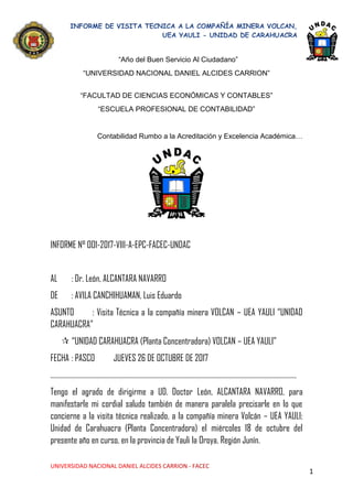1
“Año del Buen Servicio Al Ciudadano”
“UNIVERSIDAD NACIONAL DANIEL ALCIDES CARRION”
“FACULTAD DE CIENCIAS ECONÓMICAS Y CONTABLES”
“ESCUELA PROFESIONAL DE CONTABILIDAD”
Contabilidad Rumbo a la Acreditación y Excelencia Académica…
INFORME N° 001-2017-VIII-A-EPC-FACEC-UNDAC
AL : Dr. León, ALCANTARA NAVARRO
DE : AVILA CANCHIHUAMAN, Luis Eduardo
ASUNTO : Visita Técnica a la compañía minera VOLCAN – UEA YAULI “UNIDAD
CARAHUACRA”
 “UNIDAD CARAHUACRA (Planta Concentradora) VOLCAN – UEA YAULI”
FECHA : PASCO JUEVES 26 DE OCTUBRE DE 2017
…………………………………………………………………………………………………………………………………………
Tengo el agrado de dirigirme a UD. Doctor León, ALCANTARA NAVARRO, para
manifestarle mi cordial saludo también de manera paralela precisarle en lo que
concierne a la visita técnica realizado, a la compañía minera Volcán – UEA YAULI;
Unidad de Carahuacra (Planta Concentradora) el miércoles 18 de octubre del
presente año en curso, en la provincia de Yauli la Oroya, Región Junín.
 