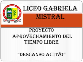 LICEO GABRIELA MISTRAL Proyecto  APROVECHAMIENTO DEL TIEMPO LIBRE “DESCANSO ACTIVO” 