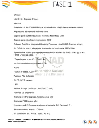 Código: 103380 - ENSAMBLE Y MANTENIMIENTO DE COMPUTADORES
Fase: Evaluación Final
Chipset
Intel ® H81 Express Chipset
Memoria
2 sockets x 1.5V DDR3 DIMM que admiten hasta 16 GB de memoria del sistema
Arquitectura de memoria de doble canal
Soporte para DDR3 módulos de memoria 1600/1333 MHz
Soporte para módulos de memoria no ECC
Onboard Graphics Integrated Graphics Processor - Intel ® HD Graphics apoyo:
1 x D-Sub de puerto, el apoyo a una resolución máxima de 1920x1200
1 puerto de x HDMI, que soporta una resolución máxima de 4096 x 2160 @ 24 Hz
/ 2560 x 1600 @ 60 Hz
* Soporte para la versión HDMI 1.4a.
Máxima memoria compartida de 1 GB
Audio
Realtek ® codec ALC887
Audio de Alta Definición
2/4 / 5.1 / 7.1 canales
LAN
Realtek ® chips GbE LAN (10/100/1000 Mbit)
Ranuras De Expansión
1 ranura x16 PCI Express, funcionando a x16
2 ranuras PCI Express x1 x
(Las ranuras PCI Express se ajustan al estándar PCI Express 2.0.)
Almacenamiento Interfaz Chipset:
2 x conectores SATA 6Gb / s (SATA3 0/1)
 