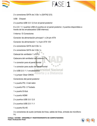 Código: 103380 - ENSAMBLE Y MANTENIMIENTO DE COMPUTADORES
Fase: Evaluación Final
2 x conectores SATA de 3 Gb / s (SATA2 2/3)
USB Chipset:
2 x puertos USB 3.0 / 2.0 en el panel posterior
6 x 2,0 / 1,1 puertos USB (2 puertos en el panel posterior, 4 puertos disponibles a
través de los encabezados USB internos)
I Interna / S Conectores
Conector de alimentación principal 1 x 24-pin ATX
Conector de alimentación 1 x 4-pin ATX 12V
2 x conectores SATA de 6 Gb / s
2 x conectores SATA de 3 Gb / s
Cabezal de ventilador 1 x CPU
Cabecera del ventilador del sistema 1 x
1 x conector para el panel frontal
1 x conector para audio del panel frontal
2 x USB 2.0 / 1.1 encabezados
1 x jumper Clear CMOS
Conectores del panel posterior
1 x puerto PS / 2 del ratón
1 x puerto PS / 2 Teclado
1 x puerto D-Sub
1 x puerto HDMI
2 x puertos USB 3.0 / 2.0
2 x puertos USB 2.0 / 1.1
1 x puerto RJ-45
3 x conectores de audio (entrada de línea, salida de línea, entrada de micrófono
In)
 