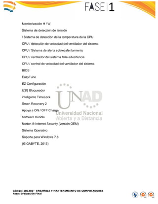 Código: 103380 - ENSAMBLE Y MANTENIMIENTO DE COMPUTADORES
Fase: Evaluación Final
Monitorización H / W
Sistema de detección de tensión
/ Sistema de detección de la temperatura de la CPU
CPU / detección de velocidad del ventilador del sistema
CPU / Sistema de alerta sobrecalentamiento
CPU / ventilador del sistema falle advertencia
CPU / control de velocidad del ventilador del sistema
BIOS
EasyTune
EZ Configuración
USB Bloqueador
inteligente TimeLock
Smart Recovery 2
Apoyo a ON / OFF Charge
Software Bundle
Norton ® Internet Security (versión OEM)
Sistema Operativo
Soporte para Windows 7.8
(GIGABYTE, 2015)
 