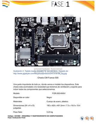 Código: 103380 - ENSAMBLE Y MANTENIMIENTO DE COMPUTADORES
Fase: Evaluación Final
Ilustración 4: Tarjeta madre GIGABYTE GA-H81M-H. Tomado de:
http://www.gigabyte.com/fileupload/product/2/4737/8786_big.jpg
Chasis CM Fuerza 500
Una parte importante de todo pc, donde vamos a instalar los dispositivos. Este
chasis esta acomodado a la necesidad que tenemos de ventilación y soporte para
incluir todos los componentes que seleccionamos.
Modelo FOR-500-KKN1
Disponible en color Negro
Materiales Cuerpo de acero, plástico
Dimensiones (W x H x D) 190 x 426 x 491.5mm / 7.5 x 16.8 x 19.4
pulgadas
Peso Neto 5,23 kg
 