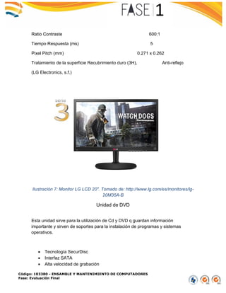 Código: 103380 - ENSAMBLE Y MANTENIMIENTO DE COMPUTADORES
Fase: Evaluación Final
Ratio Contraste 600:1
Tiempo Respuesta (ms) 5
Pixel Pitch (mm) 0.271 x 0.262
Tratamiento de la superficie Recubrimiento duro (3H), Anti-reflejo
(LG Electronics, s.f.)
Ilustración 7: Monitor LG LCD 20". Tomado de: http://www.lg.com/es/monitores/lg-
20M35A-B
Unidad de DVD
Esta unidad sirve para la utilización de Cd y DVD q guardan información
importante y sirven de soportes para la instalación de programas y sistemas
operativos.
 Tecnología SecurDisc
 Interfaz SATA
 Alta velocidad de grabación
 
