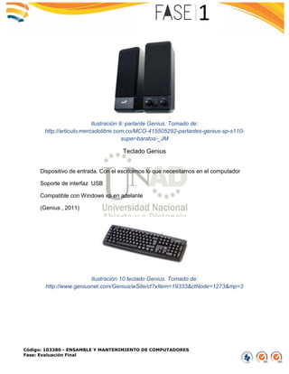 Código: 103380 - ENSAMBLE Y MANTENIMIENTO DE COMPUTADORES
Fase: Evaluación Final
Ilustración 9: parlante Genius. Tomado de:
http://articulo.mercadolibre.com.co/MCO-415505292-parlantes-genius-sp-s110-
super-baratos-_JM
Teclado Genius
Dispositivo de entrada. Con el escribimos lo que necesitamos en el computador
Soporte de interfaz USB
Compatible con Windows xp en adelante
(Genius , 2011)
Ilustración 10 teclado Genius. Tomado de:
http://www.geniusnet.com/Genius/wSite/ct?xItem=19333&ctNode=1273&mp=3
 