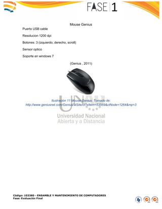 Código: 103380 - ENSAMBLE Y MANTENIMIENTO DE COMPUTADORES
Fase: Evaluación Final
Mouse Genius
Puerto USB cable
Resolucion 1200 dpi
Botones: 3 (izquierdo, derecho, scroll)
Sensor optico
Soporte en windows 7
(Genius , 2011)
Ilustración 11 Mouse Genius. Tomado de:
http://www.geniusnet.com/Genius/wSite/ct?xItem=53569&ctNode=1264&mp=3
 